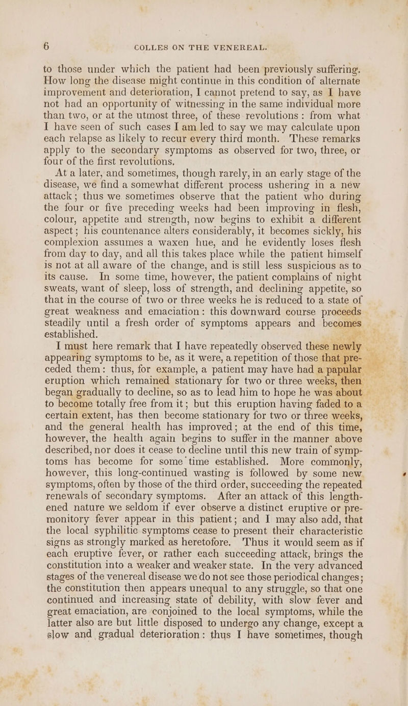 to those under which the patient had been previously suffering. How long the disease might continue in this condition of alternate improvement and deterioration, I cannot pretend to say, as I have not had an opportunity of witnessing in the same individual more than two, or at the utmost three, of these revolutions : from what I have seen of such cases I am led to say we may calculate upon each relapse as likely to recur every third month. These remarks apply to the secondary symptoms as observed for two, three, or four of the first revolutions, At a later, and sometimes, though rarely, in an early stage of the disease, we find a somewhat different process ushering in a new attack ; thus we sometimes observe that the patient who during the four or five preceding weeks had been improving in flesh, colour, appetite and strength, now begins to exhibit a different aspect ; his countenance alters considerably, it becomes sickly, his complexion assumes a waxen hue, and he evidently loses flesh from day to day, and all this takes place while the patient himself Is not at all aware of the change, and is still less suspicious as to its cause. In some time, however, the patient complains of night sweats, want of sleep, loss of strength, and declining appetite, so that in the course of two or three weeks he is reduced to a state of great weakness and emaciation: this downward course proceeds steadily until a fresh order of symptoms appears and becomes established. eae at? appearing symptoms to be, as it were, a repetition of those that pre- began gradually to decline, so as to lead him to hope he was about to become totally free from it; but this eruption having faded to a certain extent, has then become stationary for two or three weeks, and the general health has improved; at the end of this time, however, the health again begins to suffer in the manner above described, nor does it cease to decline until this new train of symp- toms has become for some time established. More commonly, however, this long-continued wasting is followed by some new symptoms, often by those of the third order, succeeding the repeated renewals of secondary symptoms. After an attack of this length- ened nature we seldom if ever observe a distinct eruptive or pre- monitory fever appear in this patient; and I may also add, that the local syphilitic symptoms cease to present their characteristic signs as strongly marked as heretofore. Thus it would seem as if each eruptive fever, or rather each succeeding attack, brings the constitution into a weaker and weaker state. In the very advanced stages of the venereal disease we do not see those periodical changes; the constitution then appears unequal to any struggle, so that one continued and increasing state of debility, with slow fever and great emaciation, are conjoined to the local symptoms, while the latter also are but little disposed to undergo any change, except a slow and gradual deterioration: thus I have sometimes, though