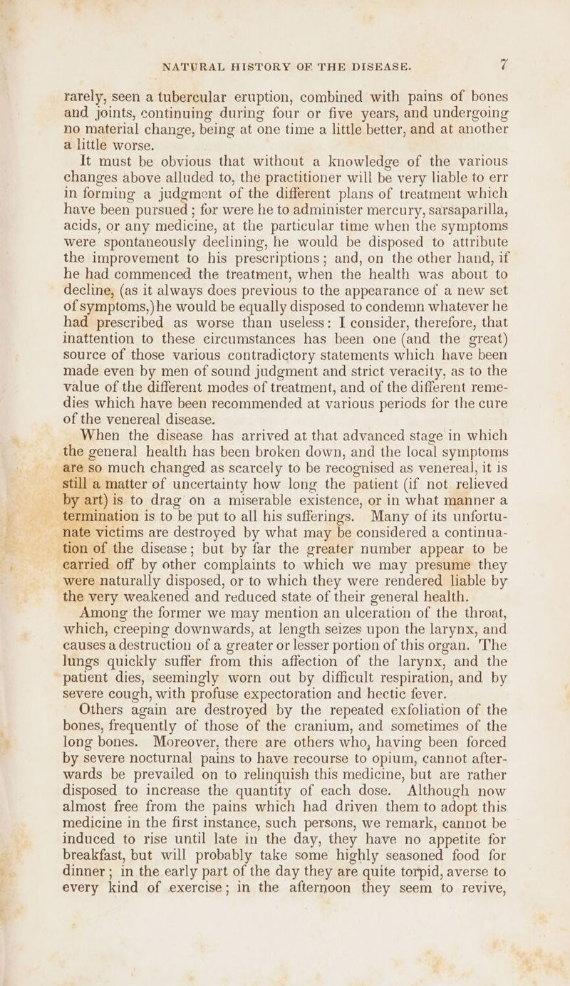 rarely, seen a tubercular eruption, combined with pains of bones and joints, continuing during four or five years, and undergoing no material change, being at one time a little better, and at another a little worse. It must be obvious that without a knowledge of the various changes above alluded to, the practitioner will be very liable to err in forming a judgment of the different plans of treatment which have been pursued ; for were he to administer mercury, sarsaparilla, acids, or any medicine, at the particular time when the symptoms were spontaneously declining, he would be disposed to attribute the improvement to his prescriptions; and, on the other hand, if he had commenced the treatment, when the health was about to decline, (as it always does previous to the appearance of a new set of symptoms,) he would be equally disposed to condemn whatever he had prescribed as worse than useless: I consider, therefore, that inattention to these circumstances has been one (and the great) source of those various contradictory statements which have been made even by men of sound judgment and strict veracity, as to the value of the different modes of treatment, and of the different reme- dies which have been recommended at various periods for the cure of the venereal disease. When the disease has arrived at that advanced stage in which the general health has been broken down, and the local symptoms are so much changed as scarcely to be recognised as venereal, it is still a matter of uncertainty how long the patient (if not relieved by art) is to drag on a miserable existence, or in what manner a _ termination is to be put to all his sufferings. Many of its unfortu- nate victims are destroyed by what may be considered a continua- tion of the disease; but by far the greater number appear to be earried off by other complaints to which we may presume they were naturally disposed, or to which they were rendered liable by the very weakened and reduced state of their general health. Among the former we may mention an ulceration of the throat, which, creeping downwards, at length seizes upon the larynx, and causes a destruction of a greater or lesser portion of this organ. The lungs quickly suffer from this affection of the larynx, and the patient dies, seemingly worn out by difficult respiration, and by severe cough, with profuse expectoration and hectic fever. Others again are destroyed by the repeated exfoliation of the bones, frequently of those of the cranium, and sometimes of the long bones. Moreover, there are others who, having been forced by severe nocturnal pains to have recourse to opium, cannot after- wards be prevailed on to relinquish this medicine, but are rather disposed to increase the quantity of each dose. ’ Although now almost free from the pains which had driven them to adopt this medicine in the first instance, such persons, we remark, cannot be induced to rise until late in the day, they have no appetite for breakfast, but will probably take some highly seasoned food for dinner ; in the early part of the day they are quite torpid, averse to every kind of exercise; in the afternoon they seem to revive,