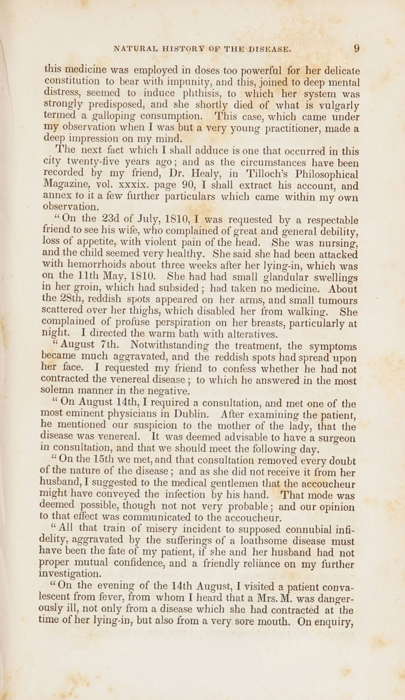 this medicine was employed in doses too powerful for her delicate constitution to bear with impunity, and this, joined to deep mental distress, seemed to induce phthisis, to which her system was strongly predisposed, and she shortly died of what is vulgarly termed a galloping consumption. This case, which came under my observation when I was but a very young practitioner, made a deep impression on my mind. The next fact which I shall adduce is one that occurred in this city twenty-five years ago; and as the circumstances have been recorded by my friend, Dr. Healy, in Tilloch’s Philosophical Magazine, vol. xxxix. page 90, I shall extract his account, and annex to it a few further particulars which came within my own observation, “On the 23d of July, 1810, [ was requested by a respectable friend to see his wife, who complained of great and general debility, loss of appetite, with violent pain of the head. She was nursing, and the child seemed very healthy. She said she had been attacked with hemorrhoids about three weeks after her lying-in, which was on the 11th May, 1810. She had had small glandular swellings in her groin, which had subsided ; had taken no medicine. About the 28th, reddish spots appeared on her arms, and small tumours Scattered over her thighs, which disabled her from walking. She complained of profuse perspiration on her breasts, particularly at night. I directed the warm bath with alteratives. “August 7th. Notwithstanding the treatment, the symptoms became much aggravated, and the reddish spots had spread upon her face. I requested my friend to confess whether he had not contracted the venereal disease ; to which he answered in the most solemn manner in the negative. “On August 14th, I required a consultation, and met one of the most eminent physicians in Dublin. After examining the patient, he mentioned our suspicion to the mother of the lady, that the disease was venereal. It was deemed advisable to have a surgeon in consultation, and that we should meet the following day. “On the 15th we met, and that consultation removed every doubt of the nature of the disease; and as she did not receive it from her husband, I suggested to the medical gentlemen that the accoucheur might have conveyed the infection by his hand. That mode was deemed possible, though not not very probable; and our opinion to that effect was communicated to the accoucheur. “ All that train of misery incident to supposed connubial infi- delity, aggravated by the sufferings of a loathsome disease must have been the fate of my patient, if she and her husband had not proper mutual confidence, and a friendly reliance on my further investigation. “On the evening of the 14th August, I visited a patient conva- lescent from fever, from whom I heard that a Mrs. M. was danger- ously ill, not only from a disease which she had contracted at the time of her lying-in, but also from a very sore mouth. On enquiry,