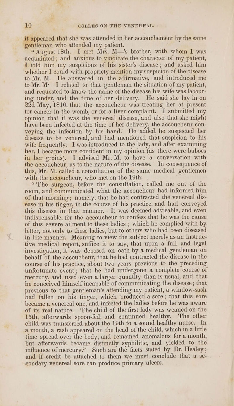 it appeared that she was attended in her accouchement by the same gentleman who attended my patient. “August 18th. I met Mrs. M—’s brother, with whom I was acquainted; and anxious to vindicate the character of my patient, I told him my suspicions of his sister’s disease; and asked him whether I could with propriety mention my suspicion of the disease to Mr. M. He answered in the affirmative, and introduced me toMr.M: I related to that gentleman the situation of my patient, and requested to know the name of the disease his wife was labour- ing under, and the time of her delivery. He said she lay in on 22d May, 1810, that the accoucheur was treating her at present for cancer in the womb, or for a liver complaint. I submitted my opinion that it was the venereal disease, and also that she might have been infected at the time of her delivery, the accoucheur con- veying the infection by his hand. He added, he suspected her disease to be venereal, and had mentioned that suspicion to his wife frequently. I was introduced to the lady, and after examining her, I became more confident in my opinion (as there were buboes in her groins). I advised Mr. M. to have a conversation with the accoucheur, as to the nature of the disease. In consequence of this, Mr. M. called a consultation of the same medical gentlemen with the accoucheur, who met on the 19th. “The surgeon, before the consultation, called me out of the room, and communicated what the accoucheur had informed him of that morning; namely, that he had contracted the venereal dis- ease in his finger, in the course of his practice, and had conveyed this disease in that manner. It was deemed advisable, and even indispensable, for the accoucheur to confess that he was the cause of this severe ailment to these ladies ; which he complied with by letter, not only to these ladies, but to others who had been diseased in like manner. Meaning to view the subject merely as an instruc- tive medical report, suffice it to say, that upon a full and legal investigation, it was deposed on oath by a medical gentleman on behalf of the accoucheur, that he had contracted the disease in the course of his practice, about two years previous to the preceding unfortunate event; that he had undergone a complete course of mercury, and used even a larger quantity than is usual, and that he conceived himself incapable of communicating the disease; that previous to that gentleman’s attending my patient, a window-sash had fallen on his finger, which produced a sore; that this sore became a venereal one, and infected the ladies before he was aware of its real nature. The child of the first lady was weaned on the 15th, afterwards spoon-fed, and continued healthy. The other child was transferred about the 19th to a sound healthy nurse. In a month, a rash appeared on the head of the child, which in a little time spread over the body, and remained anomalous for a month, but afterwards became distinctly syphilitic, and yielded to the influence of mercury.” Such are the facts stated by Dr. Healey ; and if credit be attached to them we must conclude that a se- condary venereal sore can produce primary ulcers.