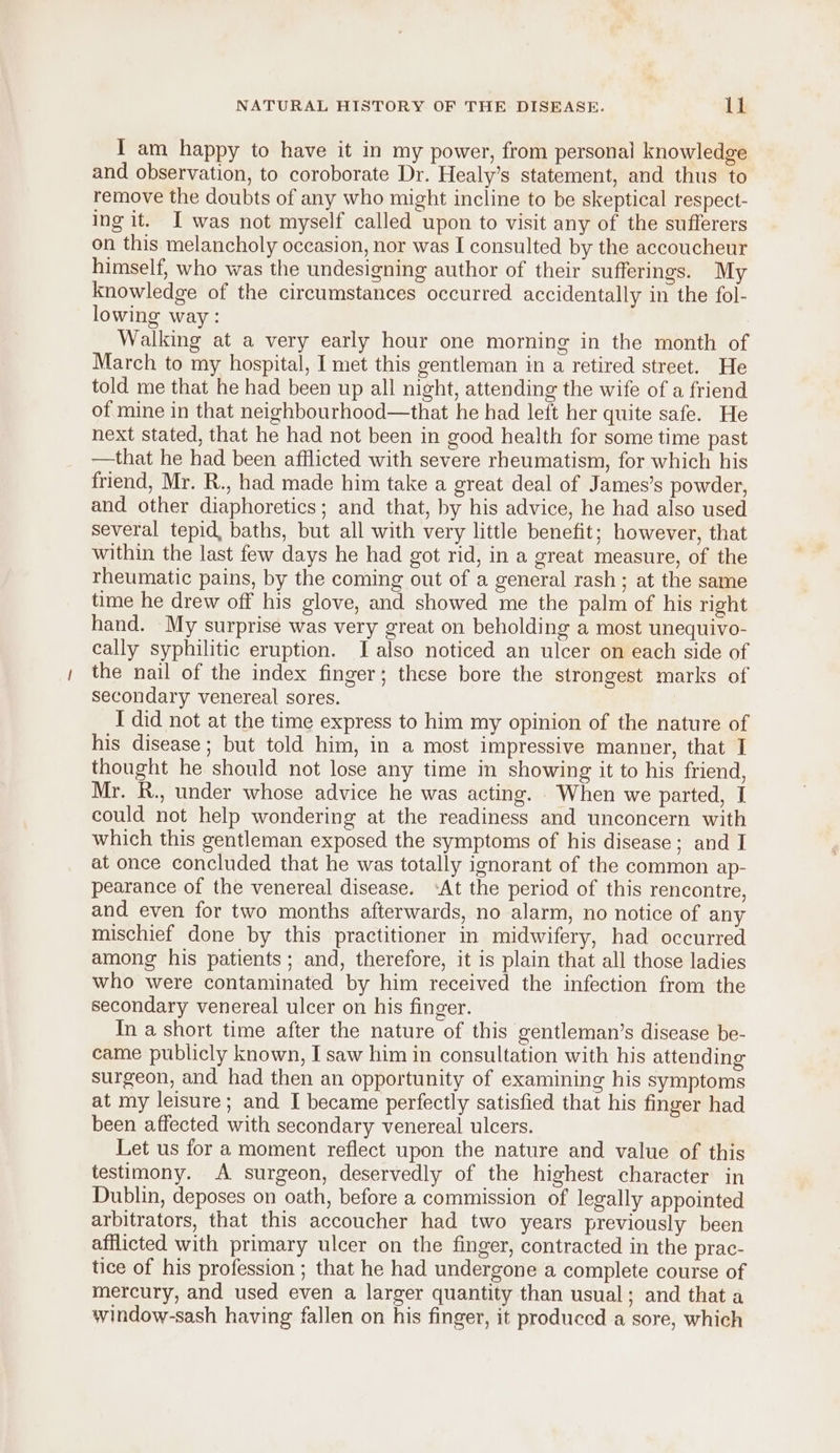 I am happy to have it in my power, from personal knowledge and observation, to coroborate Dr. Healy’s statement, and thus to remove the doubts of any who might incline to be skeptical respect- ing it. I was not myself called upon to visit any of the sufferers on this melancholy occasion, nor was I consulted by the accoucheur himself, who was the undesigning author of their sufferings. My knowledge of the circumstances occurred accidentally in the fol- lowing way: | Walking at a very early hour one morning in the month of March to my hospital, I met this gentleman in a retired street. He told me that he had been up all night, attending the wife of a friend of mine in that neighbourhood—that he had left her quite safe. He next stated, that he had not been in good health for some time past —that he had been afflicted with severe rheumatism, for which his friend, Mr. R., had made him take a great deal of James’s powder, and other diaphoretics; and that, by his advice, he had also used several tepid, baths, but all with very little benefit; however, that within the last few days he had got rid, in a great measure, of the rheumatic pains, by the coming out of a general rash ; at the same time he drew off his glove, and showed me the palm of his right hand. My surprise was very great on beholding a most unequivo- cally syphilitic eruption. lI also noticed an ulcer on each side of the nail of the index finger; these bore the strongest marks of secondary venereal sores. I did not at the time express to him my opinion of the nature of his disease; but told him, in a most impressive manner, that I thought he should not lose any time in showing it to his friend, Mr. R., under whose advice he was acting. When we parted, I could not help wondering at the readiness and unconcern with which this gentleman exposed the symptoms of his disease; and I at once concluded that he was totally ignorant of the common ap- pearance of the venereal disease. ‘At the period of this rencontre, and even for two months afterwards, no alarm, no notice of any mischief done by this practitioner in midwifery, had occurred among his patients; and, therefore, it is plain that all those ladies who were contaminated by him received the infection from the secondary venereal ulcer on his finger. In a short time after the nature of this gentleman’s disease be- came publicly known, I saw him in consultation with his attending surgeon, and had then an opportunity of examining his symptoms at my leisure; and I became perfectly satisfied that his finger had been affected with secondary venereal ulcers. Let us for a moment reflect upon the nature and value of this testimony. A surgeon, deservedly of the highest character in Dublin, deposes on oath, before a commission of legally appointed arbitrators, that this accoucher had two years previously been afflicted with primary ulcer on the finger, contracted in the prac- tice of his profession ; that he had undergone a complete course of mercury, and used even a larger quantity than usual; and that a window-sash having fallen on his finger, it produced a sore, which