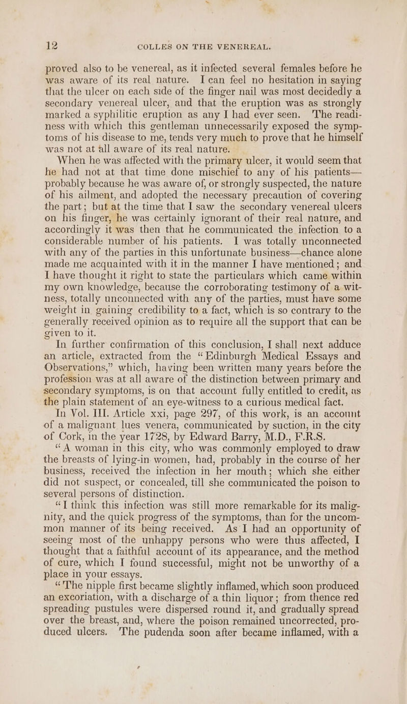 proved also to be venereal, as it infected several females before he was aware of its real nature. I can feel no hesitation in saying that the ulcer on each side of the finger nail was most decidedly a secondary venereal ulcer, and that the eruption was as strongly marked a syphilitic eruption as any I had ever seen. ‘The readi- ness with which this gentleman unnecessarily exposed the symp- toms of his disease to me, tends very much to prove that he himself was not at all aware of its real nature. When he was affected with the primary ulcer, it would seem that he had not at that time done mischief to any of his patients— probably because he was aware of, or strongly suspected, the nature of his ailment, and adopted the necessary precaution of covering the part; but at the time that I saw the secondary venereal ulcers on his finger, he was certainly ignorant of their real nature, and accordingly it was then that he communicated the infection to a considerable number of his patients. I was totally unconnected with any of the parties in this unfortunate business—chance alone made me acquainted with it in the manner I have mentioned; and I have thought it right to state the particulars which came within my own knowledge, because the corroborating testimony of a wit- ness, totally unconnected with any of the parties, must have some weight in. gaining credibility to a fact, which is so contrary to the generally received opinion as to require all the support that can be given to it. In further confirmation of this conclusion, I shall next adduce an article, extracted from the “Edinburgh Medical Essays and Observations,” which, having been written many years before the profession was at all aware of the distinction between primary and secondary symptoms, is on that account fully entitled to credit, as the plain statement of an eye-witness to a curious medical fact. In Vol. III. Article xxi, page 297, of this work, is an account of a malignant lues venera, communicated by suction, in the city of Cork, in the year 1728, by Edward Barry, M.D., F.R.S. “A woman in this city, who was commonly employed to draw the breasts of lying-in women, had, probably in the course of her business, received the infection in her mouth; which she either did not suspect, or concealed, till she communicated the poison to several persons of distinction. “J think this infection was still more remarkable for its malig- nity, and the quick progress of the symptoms, than for the uncom- mon manner of its being received. As I had an opportunity of seeing most of the unhappy persons who were thus affected, I thought that a faithful account of its appearance, and the method of cure, which I found successful, might not be unworthy of a place in your essays. “'The nipple first became slightly inflamed, which soon produced an excoriation, with a discharge of a thin liquor; from thence red spreading pustules were dispersed round it, and gradually spread over the breast, and, where the poison remained uncorrected, pro- duced ulcers. ‘The pudenda soon after became inflamed, with a