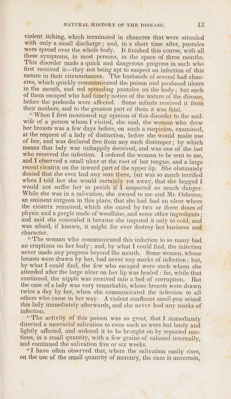 violent itching, which terminated in chancres that were attended with only a small discharge; and, in a short time after, pustules were spread over the whole body. It finished this course, with all these symptoms, in most persons, in the space of three months. This disorder made a quick and dangerous progress in such who first received it—they not being apt to suspect an infection of this nature in their circumstances. The husbands of several had chan- cres, which quickly communicated the poison and produced ulcers in the mouth, and red spreading pustules on the body; but such of them escaped who had timely notice of the nature of the disease, before the pudenda were affected. Some infants received it from their mothers, and to the greatest part of them it was fatal. ‘“ When I first mentioned my opinion of this disorder to the mid- wife of a person whom I visited, she said, the woman who drew her breasts was a few days before, on such a suspicion, examined, at the request of a lady of distinction, before she would make use of her, and was declared free from any such distemper ; by which means that lady was unhappily deceived, and was one of the last who received the infection. [ordered the woman to be sent to me, and I observed a small ulcer at the root of her tongue, and a large recent cicatrix on the inward part of the upper lip. She obstinately denied that she ever had any sore there, but was so much terrified when I told her she would certainly rot away, that she begged I would not suffer her to perish if I suspected so much danger. While she was in a salivation, she owned to me and Mr. Osborne, an eminent surgeon in this place, that she had had an ulcer where the cicatrix remained, which she cured by two or three doses of physic and a gargle made of woodbine, and some other ingredients ; and said she concealed it because she imputed it only to cold, and was afraid, if known, it might for ever destroy her business and character. “The woman who communicated this infection to so many had no eruptions on her body; and, by what I could find, the infection never made any progress beyond the mouth. Some women, whose breasts were drawn by her, had never any marks of infection; but, by what I could find, the few who escaped were such whom she attended after the large ulcer on her lip was healed : for, while that continued, the nipple was received into a bed of corruption. But the case of a lady was very remarkable, whose breasts were drawn twice a day by her, when she communicated the infection to all others who came in her way. A violent confluent small-pox seized this lady immediately afterwards, and she never had any marks of infection. “The activity of this poison was so great, that I immediately directed a mercurial salivation to even such as were but lately and lightly affected, and ordered it to be brought on by repeated unc- tions, in a small quantity, with a few grains of calomel internally, and continued the salivation five or six weeks. “I have often observed that, where the salivation easily rises, on the use of the small quantity of mercury, the cure is uncertain,