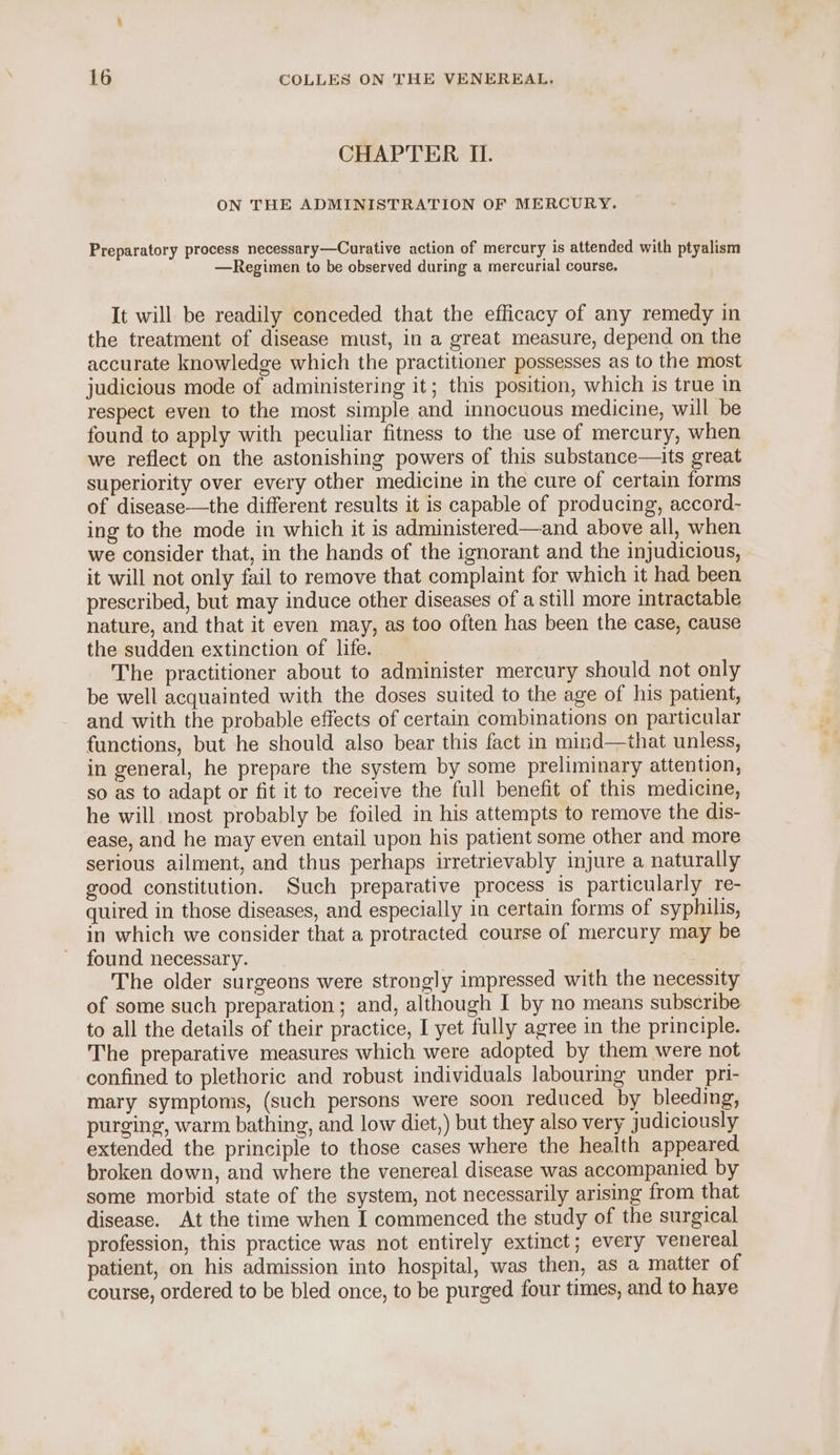 CHAPTER IL. ON THE ADMINISTRATION OF MERCURY. Preparatory process necessary—Curative action of mercury is attended with ptyalism —Regimen to be observed during a mercurial course. It will be readily conceded that the efficacy of any remedy in the treatment of disease must, in a great measure, depend on the accurate knowledge which the practitioner possesses as to the most judicious mode of administering it; this position, which is true in respect even to the most simple and innocuous medicine, will be found to apply with peculiar fitness to the use of mercury, when we reflect on the astonishing powers of this substance—its great superiority over every other medicine in the cure of certain forms of disease—the different results it is capable of producing, accord- ing to the mode in which it is administered—and above all, when we consider that, in the hands of the ignorant and the injudicious, it will not only fail to remove that complaint for which it had been prescribed, but may induce other diseases of a still more intractable nature, and that it even may, as too often has been the case, cause the sudden extinction of life. The practitioner about to administer mercury should not only be well acquainted with the doses suited to the age of his patient, and with the probable effects of certain combinations on particular functions, but he should also bear this fact in mind—that unless, in general, he prepare the system by some preliminary attention, so as to adapt or fit it to receive the full benefit of this medicine, he will most probably be foiled in his attempts to remove the dis- ease, and he may even entail upon his patient some other and more serious ailment, and thus perhaps irretrievably injure a naturally good constitution. Such preparative process is particularly re- quired in those diseases, and especially in certain forms of syphilis, in which we consider that a protracted course of mercury may be found necessary. The older surgeons were strongly impressed with the necessity of some such preparation ; and, although I by no means subscribe to all the details of their practice, I yet fully agree in the principle. The preparative measures which were adopted by them were not confined to plethoric and robust individuals labouring under pri- mary symptoms, (such persons were soon reduced by bleeding, purging, warm bathing, and low diet,) but they also very judiciously extended the principle to those cases where the health appeared broken down, and where the venereal disease was accompanied by some morbid state of the system, not necessarily arising from that disease. At the time when I commenced the study of the surgical profession, this practice was not entirely extinct; every venereal patient, on his admission into hospital, was then, as a matter of course, ordered to be bled once, to be purged four times, and to haye