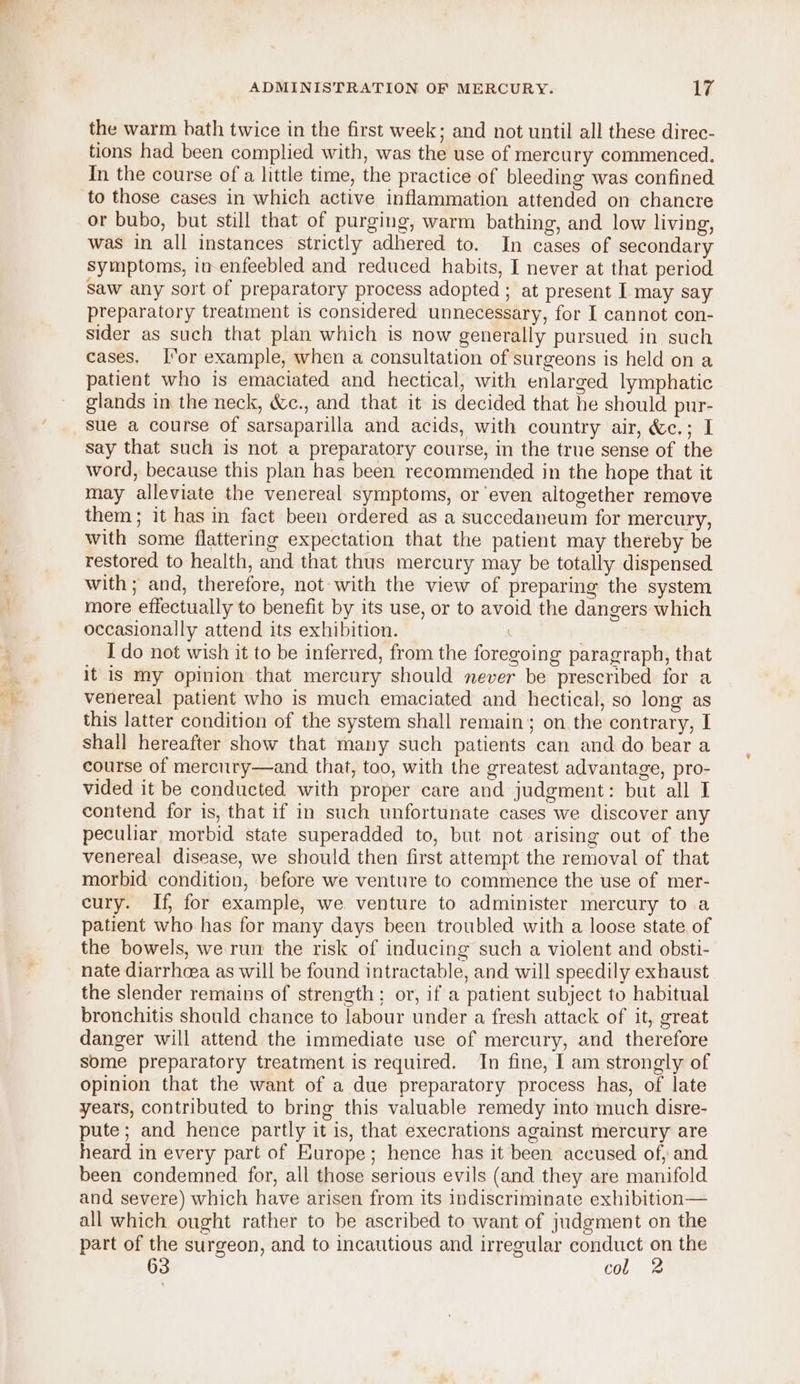 the warm bath twice in the first week; and not until all these direc- tions had been complied with, was the use of mercury commenced. In the course of a little time, the practice of bleeding was confined to those cases in which active inflammation attended on chancre or bubo, but still that of purging, warm bathing, and low living, was in all instances strictly adhered to. In cases of secondary symptoms, in enfeebled and reduced habits, I never at that period saw any sort of preparatory process adopted ; at present [ may say preparatory treatment is considered unnecessary, for I cannot con- sider as such that plan which is now generally pursued in such cases. or example, when a consultation of surgeons is held on a patient who is emaciated and hectical, with enlarged lymphatic glands in the neck, &amp;c., and that it is decided that he should pur- sue a course of sarsaparilla and acids, with country air, &amp;c.; I say that such is not a preparatory course, in the true sense of the word, because this plan has been recommended in the hope that it may alleviate the venereal symptoms, or even altogether remove them; it has in fact been ordered as a succedaneum for mercury, with some flattering expectation that the patient may thereby be restored to health, and that thus mercury may be totally dispensed with; and, therefore, not with the view of preparing the system more effectually to benefit by its use, or to avoid the dangers which occasionally attend its exhibition. I do not wish it to be inferred, from the foregoing paragraph, that it is my opinion that mercury should never be prescribed for a venereal patient who is much emaciated and hectical, so long as this latter condition of the system shall remain; on the contrary, I shall hereafter show that many such patients can and do bear a course of mercury—and that, too, with the greatest advantage, pro- vided it be conducted with proper care and judgment: but all I contend for is, that if in such unfortunate cases we discover any peculiar morbid state superadded to, but not arising out of the venereal disease, we should then first attempt the removal of that morbid condition, before we venture to commence the use of mer- cury. If, for example, we venture to administer mercury toa patient who has for many days been troubled with a loose state of the bowels, we run the risk of inducing such a violent and obsti- nate diarrhea as will be found intractable, and will speedily exhaust the slender remains of strength; or, if a patient subject to habitual bronchitis should chance to labour under a fresh attack of it, great danger will attend the immediate use of mercury, and therefore some preparatory treatment is required. In fine, I am strongly of opinion that the want of a due preparatory process has, of late years, contributed to bring this valuable remedy into much disre- pute; and hence partly it is, that execrations against mercury are heard in every part of Europe; hence has it been accused of, and been condemned for, all those serious evils (and they are manifold and severe) which have arisen from its indiscriminate exhibition— all which ought rather to be ascribed to want of judgment on the part of the surgeon, and to incautious and irregular sal a the 63 CO