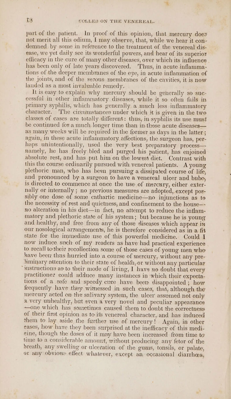 part of the patient. In proof of this opinion, that mercury does not merit all this odium, | may observe, that, while we hear it con- demned. by some in reference to the treatment of the venereal dis- ease, we yet daily see its wonderful powers, and hear of its superior eflicacy in the cure of many other diseases, over which its influence _ has been only of late years discovered. Thus, in acute inflamma- tions of the deeper membranes of the ee, in acute inflammation of the joints, and of the serous membranes of the cavities, it is now lauded as a most invalwable remedy. It is easy to explain why mercury should be generally so suc: eessful in other inflammatory diseases, while it so often fails in prumary syphilis, which has generally a much less inflammatory character. The cirewmstances under which it is given in the two classes of cases are totally differen$: thus, in syphilis its use mus! be continued for a much longer time than in:these acute diseases— as many weeks will be required in the former as days in the latter ; again, in these acute inflammatory aftections, the surgeon has, per- haps unintentionally, used the very best preparatory process—- namely, he has freely bled and purged his patient, has enjoined absolute rest, and has put him on the lowest diet. Contrast with this the course ordinarily pursued with venereal patients. A young plethoric man, who has been pursuing a dissipated course of life, and pronounced by a surgeon to have a venereal ulcer and bubo, is directed to commence at once the use of mercury, either exter- nally or internally ; no previous measures are adopted, except pos- sibly one dose of some cathartic medicine—no injunctions as to the necessity of rest and quietness, and confinement to the house—- no alteration in his diet—in fact, no attempt to reduce the intlam- matory and plethoric state of his system; but because he is young and healthy, and free from any of those diseases which appear ir our nosological arrangements, he is therefore considered as in a fit state for the immediate use of this powerful medicine. Could I now induce such of my readers as have had practical experience to recall to-thet: recollection some of those cases of young men whe have beer thus hurried into a course of mercury, without any pre- aminary ettention to their state of health,or without any particular “mstructions as to their mode of living, 1 have uo doubt that every practitioner could adduce many instances in which their expecta- tions of a sefe and speedy cure have beem disappointed ; how frequently have they witnessed in such cases, that, although the mercury acted on the salivary system, the ulcer assumed not only a very unhealthy, but even a very novel and peculiar appearance ——one which has sorectimes caused. them to doubt the correctness of their first opinion as to iss venereal character, and has induced them to lay aside the further use of mercury! Again, in other eases, how have they been surprised at the inefficacy of this medi- eine, though the doses of it may have been increased from time to time to a considerable amount, without producing any fetor of the »reath, any swelling or ulceration of the gums, tonsils, or palate, or any obvious: eflect whatever, except an occasional diarrhea,