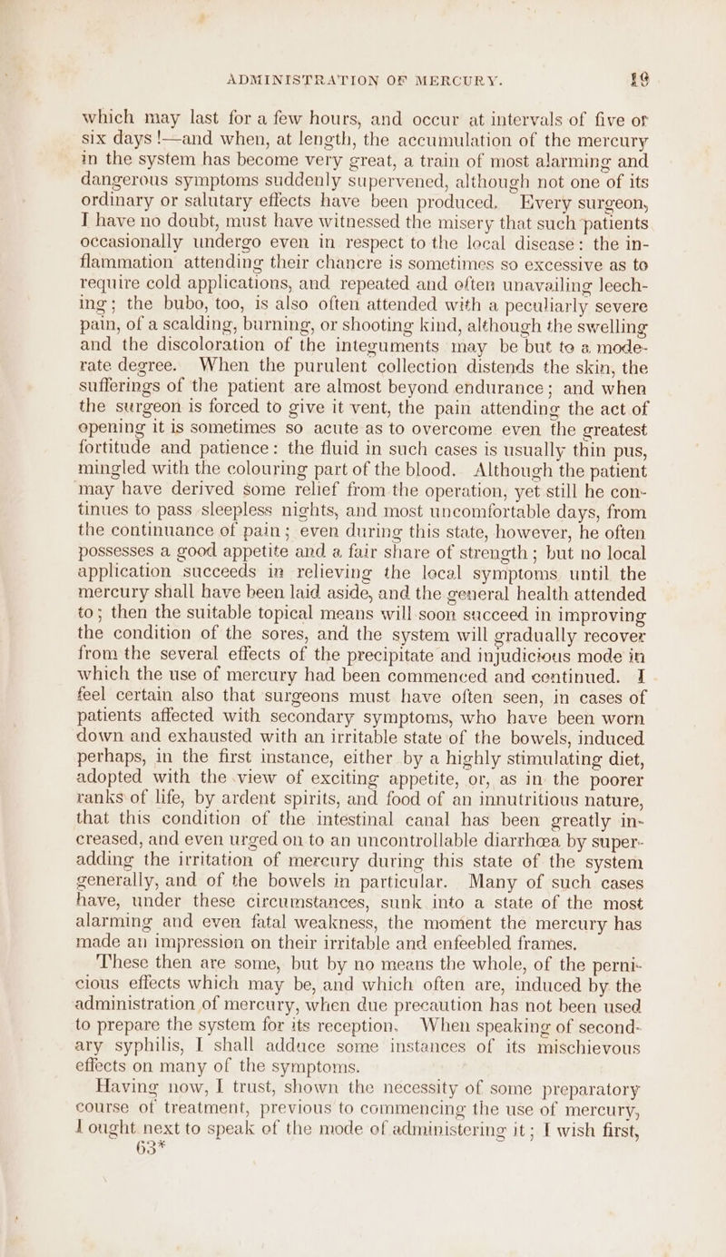 which may last for a few hours, and occur at intervals of five or six days !—and when, at length, the accumulation of the mercury in the system has become very great, a train of most alarming and dangerous symptoms suddenly supervened, although not one of its ordinary or salutary effects have been produced, Every surgeon, I have no doubt, must have witnessed the misery that such patients occasionally undergo even in respect to the lecal disease: the in- flammation attending their chancre is sometimes so excessive as to require cold applications, and repeated and often unavailing leech- ing; the bubo, too, is also often attended with a peculiarly severe pain, of a scalding, burning, or shooting kind, although the swelling and the discoloration of the integuments may be but to a mode- rate degree. When the purulent collection distends the skin, the sufferings of the patient are almost beyond endurance; and when the surgeon is forced to give it vent, the pain attending the act of opening it is sometimes so acute as to overcome even the greatest fortitude and patience: the fluid in such cases is usually thin pus, mingled with the colouring part of the blood. Although the patient may have derived some relief from the operation, yet still he con- tinues to pass sleepless nights, and most uncomfortable days, from the continuance of pain; even during this state, however, he often possesses a good appetite and a fair share of strength ; but no local application succeeds in relieving the lecal symptoms until the mercury shall have been laid aside, and the general health attended to; then the suitable topical means will soon succeed in improving the condition of the sores, and the system will gradually recover from the several effects of the precipitate and injudicious mode in which the use of mercury had been commenced and centinued. I feel certain also that surgeons must have often seen, in cases of patients affected with secondary symptoms, who have been worn down and exhausted with an irritable state of the bowels, induced perhaps, in the first instance, either by a highly stimulating diet, adopted with the .view of exciting appetite, or, as in the poorer ranks of life, by ardent spirits, and food of an innutritious nature, that this condition of the intestinal canal has been greatly in- creased, and even urged on to an uncontrollable diarrhea by super- adding the irritation of mercury during this state of the system generally, and of the bowels in particular. Many of such cases have, under these circumstances, sunk into a state of the most alarming and even fatal weakness, the moment the mercury has made an impression on their irritable and enfeebled frames. These then are some, but by no means the whole, of the perni- cious effects which may be, and which often are, induced by the administration of mercury, when due precaution has not been used to prepare the system for its reception. When speaking of second- ary syphilis, I shall addace some instances of its mischievous effects on many of the symptoms. Having now, I trust, shown the necessity of some preparatory course of treatment, previous to commencing the use of mercury, I ought next to speak of the mode ef administering it ; I wish first, 63”