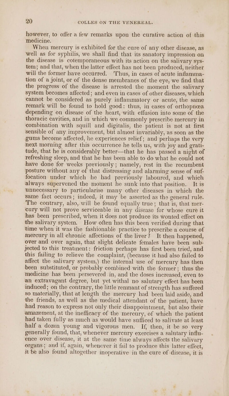 however, to offer a few remarks upon the curative action of this medicine. When mercury is exhibited for the cure of any other disease, as well as for syphilis, we shall find that its sanatory impression on the disease is cotemporaneous with its action on the salivary sys- tem; and that, when the latter effect has not been produced, neither will the former have oceurred. ‘Thus, in cases of acute inflamma- tion of a joint, or of the dense membranes of the eye, we find that the progress of the disease is arrested the moment the salivary system becomes affected; and even in cases of other diseases, which cannot be considered as purely inflammatory or acute, the same remark will be found to hold good: thus, in cases of orthopnea depending on disease of the heart, with effusion into some of the thoracic Cavities, and in which we commonly prescribe mercury in combination with squill and digitalis, the patient is not at first sensible of any improvement, but almost invariably, as soon as the gums become affected, he experiences relief; and perhaps the very next morning after this occurrence he tells us, with joy and grati- tude, that he is considerably better—that he has passed a night of refreshing sleep, and that he has been able to do what he could not have done for weeks previously ; namely, rest in the recumbent posture without any of that distressing and alarming sense of suf- focation under which he had previously laboured, and which always supervened the moment he sunk into that position. It is unnecessary to particularise many other diseases in which the same fact occurs; indeed, it may ‘be asserted as the general rule. The contrary, also, will be found equally true; that is, that mer- cury will not prove serviceable in any disease for whose cure it has been prescribed, when it does not produce its wonted effect on the salivary system. How often has this been verified during that time when it was the fashionable practice to prescribe a course of mercury in all chronic affections of the liver? It then happened, over and over again, that slight delicate females have been sub- jected to this treatment: friction perhaps has first been tried, and this failing to relieve the complaint, (because it had also failed to affect the salivary system,) the internal use of mercury has then been substituted, or probably combined with the former; thus the medicine has been persevered in, and the doses increased, even to an extravagant degree, but yet withal no salutary effect has been induced; on the contrary, the little remmant of strength has suffered so materially, that at length the mercury had been laid aside, and the friends, as well as the medical attendant of the patient, have had reason to express not only their disappointment, but also their amazement, at the inefficacy of the mercury, of which the patient had taken fully as much as would have sufficed to salivate at least half a dozen young and vigorous men. If, then, it be so very generally found, that, whenever mercury exercises a salutary influ- ence over disease, it at the same time always affects the salivary organs; and if, again, whenever it fail to produce this latter effect, it be also found altogether inoperative in the cure of disease, it is