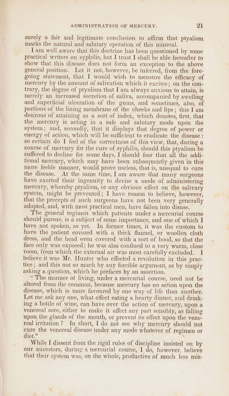 surely a fair and legitimate conclusion to affirm that. ptyalism marks the natural and salutary operation of this mineral. I am well aware that this doctrine has been questioned by some practical writers on syphilis, but I trust I shall be able hereafter to show that this disease does not form an exception to the above general position. Let it not, however, be inferred, from the fore- going statement, that I would wish to measure the efficacy of mercury by the amount of salivation which it excites; on the con- trary, the degree of ptyalism that I am always anxious to attain, is merely an increased secretion of saliva, accompanied by swelling and superficial ulceration of the gums, and sometimes, also, of portions of the lining membrane of the cheeks and lips; this I am desirous of attaining as a sort of index, which denotes, first, that the mercury is acting in a safe and salutary mode upon the system; and, secondly, that it displays that degree of power or energy of action, which will be sufficient to eradicate the disease : so certain do I feel of the correctness of this view, that, during a course of mercury for the cure of syphilis, should this ptyalism be suffered to decline for some days, I should fear that all the addi- tional mercury, which may have been subsequently given in this more feeble manner, would prove useless, that is, unequal to cure the disease. At the same time, I am aware that many surgeons have exerted their ingenuity to devise a mode of administering mercury, whereby ptyalism, or any obvious effect on the salivary system, might be prevented; I have reason to believe, however, that the precepts of such surgeons have not been very generally adopted, and, with most practical men. have fallen into disuse. _ The general regimen which patients under a mercurial course should pursue, is a subject of some importance, and one of which I have not spoken, as yet. In former times, it was the custom to have the patient covered with a thick flannel, or woollen cloth dress, and the head even covered with a sort of hood, so that the face only was exposed; he was also confined 10 a very warm, close room, from which the external air was most carefully excluded. I believe it was Mr. Hunter who effected a revolution in this prac- tice ; and this not so much by any forcible argument, as by simply asking a. question, which he prefaces by an assertion. “The manner of living, under a mercurial course, need not be altered from the common, because mercury has no action upon the disease, which is more favoured by one way of life than another. Let me ask any one, what effect eating a hearty dinner, and drink- ing a bottle of wine, can have over the action of mercury, upon a venereal sore, either to make it affect any part sensibly, as falling upon the glands of the mouth, or prevent its effect upon the vene- real irritation? In short, I do not see why mercury should not cure the venereal disease under any mode whatever of regimen or diet.” a While I dissent from the rigid rules of discipline insisted on by our ancestors, during a mercurial course, I do, however, believe that their system was, on the whole, productive of much less mis-