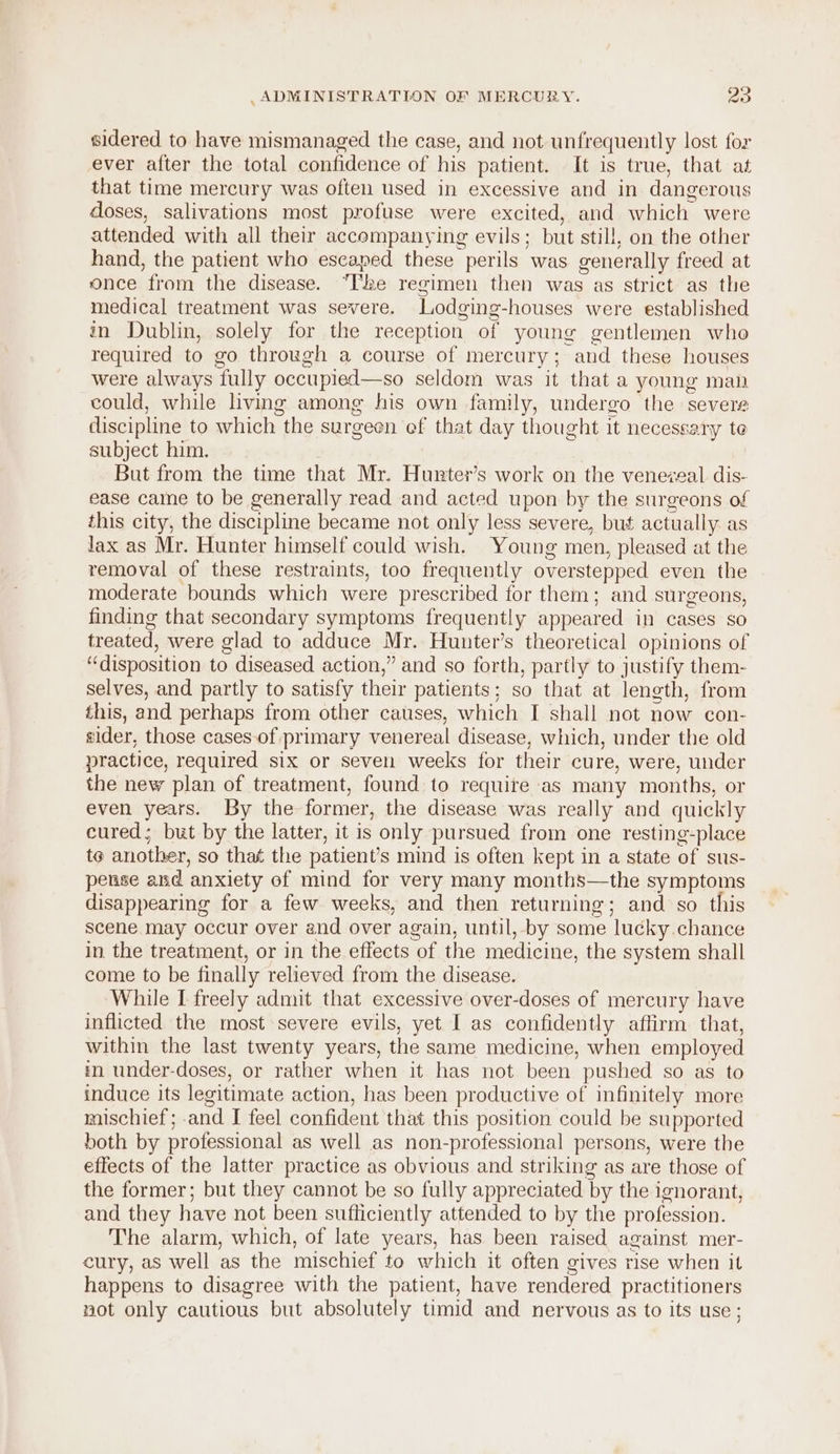 sidered to have mismanaged the case, and not unfrequently lost for ever after the total confidence of his patient. It is true, that at that time mercury was often used in excessive and in dangerous doses, salivations most profuse were excited, and which were attended with all their accompanying evils; but still, on the other hand, the patient who escaped these perils was generally freed at once from the disease. “ke regimen then was as strict as the medical treatment was severe. Lodging-houses were established in Dublin, solely for the reception of young gentlemen who required to go through a course of mercury; and these houses were always fully occupied—so seldom was it that a young man could, while living among his own family, undergo the severe discipline to which the surgeen ef that day thought it necessary te subject him. But from the time that Mr. Hurter’s work on the venezeal dis- ease came to be generally read and acted upon by the surgeons of this city, the discipline became not only less severe, but actually as Jax as Mr. Hunter himself could wish. Young men, pleased at the removal of these restraints, too frequently overstepped even the moderate bounds which were prescribed for them; and surgeons, finding that secondary symptoms frequently appeared in cases so treated, were glad to adduce Mr. Hunter’s theoretical opinions of “disposition to diseased action,” and so forth, partly to justify them- selves, and partly to satisfy their patients; so that at length, from this, and perhaps from other causes, which I shall not now con- sider, those cases-of primary venereal disease, which, under the old practice, required six or seven weeks for their cure, were, under the new plan of treatment, found to require as many months, or even years. By the former, the disease was really and quickly cured; but by the latter, it is only pursued from one resting-place te another, so that the patient’s mind is often kept in a state of sus- pense and anxiety of mind for very many months—the symptoms disappearing for a few weeks, and then returning; and so this scene may occur over and over again, until, by some lucky.chance in the treatment, or in the effects of the medicine, the system shall come to be finally relieved from the disease. While I freely admit that excessive over-doses of mercury have inflicted the most severe evils, yet I as confidently aftirm that, within the last twenty years, the same medicine, when employed in under-doses, or rather when it has not been pushed so as to induce its legitimate action, has been productive of infinitely more mischief; and I feel confident that this position could be supported both by professional as well as non-professional persons, were the effects of the latter practice as obvious and striking as are those of the former; but they cannot be so fully appreciated by the ignorant, and they have not been sufticiently attended to by the profession. The alarm, which, of late years, has been raised against mer- cury, as well as the mischief to which it often gives rise when it happens to disagree with the patient, have rendered practitioners not only cautious but absolutely timid and nervous as to its use ;