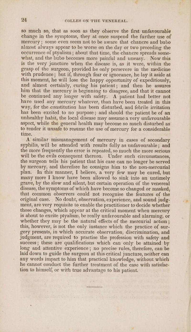 so much so, that as soon as they observe the first unfavourable change in the symptoms, they at once suspend the further use of mercury ; some even seem not to be aware that chancre and bubo almost always appear to be worse on the day or two preceding the occurrence of ptyalism ; about that:time, the chancre spreads some- what, and the bubo becomes more painful and uneasy.. Now this is the very juncture when the disease is, as it were, within the grasp of the surgeon, provided he only persevere in the medicine with prudence; but if, through fear or ignorance, he lay it aside at this moment, he will lose the happy opportunity of expeditiously, and almost certainly, curing his patient; and then he assures him that the mercury is beginning to disagree, and that it cannot be continued any longer with safety. A patient had better not have used any mercury whatever, than have been treated in this way, for the constitution has been disturbed, and febrile irritation has been excited to no purpose; and should the patient be of an unhealthy habit, the local disease may assume a very unfavourable aspect, while the general health may become so much disturbed as to render it unsafe to resume the use of mercury for a considerable time. | ? A similar mismanagement of mercury in cases of secondary syphilis, will be attended with results fully as unfavourable; and the more frequently the error is repeated, so much the more serious will be the evils consequent thereon. Under such circumstances, the surgeon tells his patient that his case can no longer be served by mercury, and therefore he consigns him to the non-mercurial plan. In this manner, I believe, a very few may be cured, but many more I know have been allowed to sink into an untimely grave, by the slow and silent, but certain operation of the venereal disease, the symptoms of which have become so changed or masked, that common observers could not recognise the features of the original case. No doubt, observation, experience, and sound judg- ment, are very requisite to enable the practitioner to decide whether those changes, which appear at the critical moment when mercury is about to excite ptyalism, be really unfavourable and alarming, or whether they may be the natural effects of the mercurial action ; this, however, is not the only instance which the practice of sur- gery presents, in which accurate observation, discrimination, and judgment, are required to practise the profession with safety and success ; these are qualifications which can only be attained by long and attentive experience; no precise rules, therefore, can be laid down to guide the surgeon at this critical juncture, neither can any words impart to him that practical knowledge, without which he cannot conduct the further treatment of the case with satisfac- tion to himself, or with true advantage to his patient.