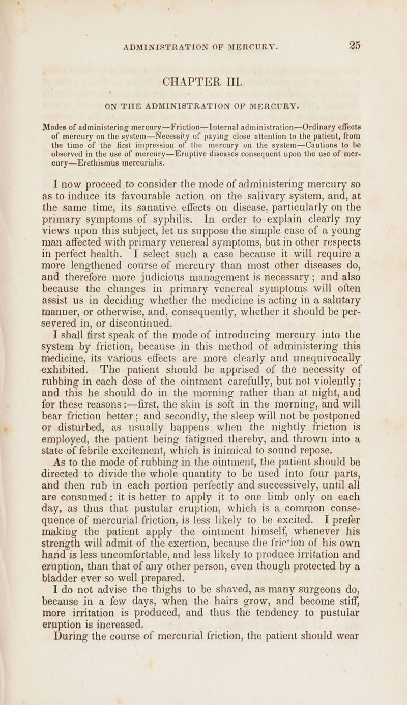 CHAPTER IIL. 7 ON THE ADMINISTRATION OF MERCURY. Modes of administering mereury—Friction—Internal administration—Ordinary effects of mercury on the system—Necessity of paying close attention to the patient, from the time of the first impression of the mercury on the system—Cautions to be observed in the use of mercury—Eruptive diseases consequent upon the use of mer- cury—Erethismus mercurialis. I now proceed to consider the mode of administering mercury so as to induce its favourable action on the salivary system, and, at the same time, its sanative effects on disease. particularly on the primary symptoms of syphilis. In order to explain clearly my views upon this subject, let us suppose the simple case of a young man affected with primary venereal symptoms, but in other respects in perfect health. I select such a case because it will require a more lengthened course of mercury than most other diseases do, and therefore more judicious management is necessary ; and also because the changes in primary venereal symptoms will often assist us in deciding whether the medicine is acting in a salutary manner, or otherwise, and, consequently, whether it should be per- severed in, or discontinued. I shall first speak of the mode of introducing mercury into the system by friction, because in this method of administering this Medicine, its various effects are more clearly and unequivocally exhibited. The patient should be apprised of the necessity of rubbing in each dose of the ointment carefully, but not violently ; and this he should do in the morning rather than at night, and for these reasons :—first, the skin is soft in the morning, and will bear friction better ; and secondly, the sleep will not be “postponed or disturbed, as usually happens when the nightly friction is employed, the patient being fatigued thereby, and thrown into a state of febrile excitement, which is inimical to sound repose, As to the mode of rubbing i in the ointment, the patient should be directed to divide the whole quantity to be used into four parts, and then rub in each portion perfectly and successively, until all are consumed: it is better to apply it to one limb only on each day, as thus that pustular eruption, which is a common conse- quence of mercurial friction, is less likely to be excited. I prefer making the patient apply the ointment himself, whenever his strength will admit of the exertion, because the friction of his own hand is less uncomfortable, and less likely to produce irritation and ertiption, than that of any other person, even though protected by a bladder ever so well prepared. I do not advise the thighs to be shaved, as many surgeons do, because in a few days, when the hairs grow, and become stiff, more irritation is produced, and thus the tendency to pustular eruption is increased. During the course of mercurial friction, the patient should wear