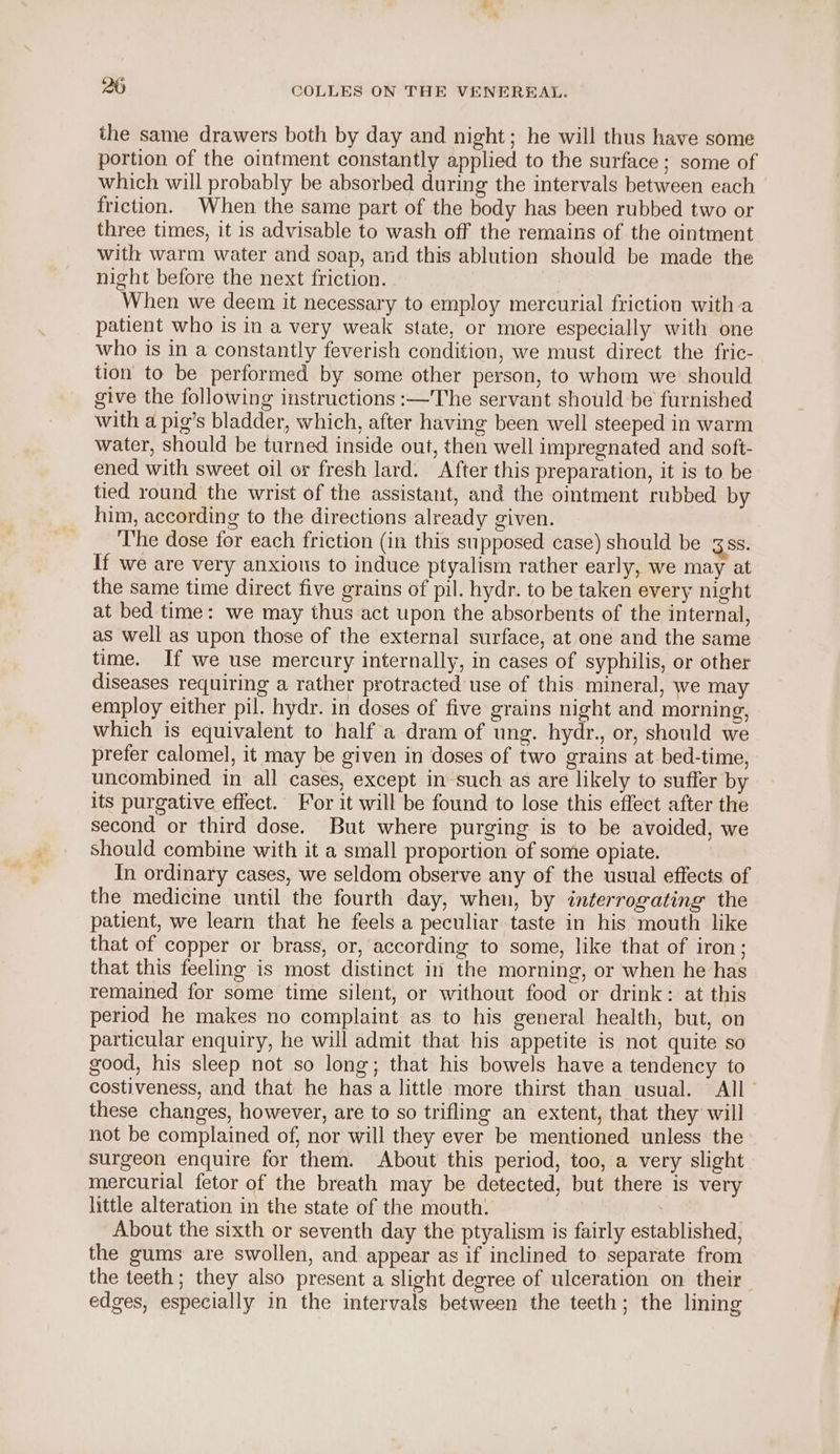 the same drawers both by day and night; he will thus have some portion of the ointment constantly applied to the surface; some of which will probably be absorbed during the intervals between each friction. When the same part of the body has been rubbed two or three times, it is advisable to wash off the remains of the ointment with warm water and soap, and this ablution should be made the night before the next friction. When we deem it necessary to employ mercurial friction witha patient who is in a very weak state, or more especially with one who is in a constantly feverish condition, we must direct the fric- tion to be performed by some other person, to whom we’ should give the following instructions :—The servant should be furnished with a pig’s bladder, which, after having been well steeped in warm water, should be turned inside out, then well impregnated and soft- ened with sweet oil or fresh lard. After this preparation, it is to be tied round the wrist of the assistant, and the ointment rubbed by him, according to the directions already given. The dose for each friction (in this supposed case) should be 38s. If we are very anxious to induce ptyalism rather early, we may at the same time direct five grains of pil. hydr. to be taken every night at bed time: we may thus act upon the absorbents of the internal, as well as upon those of the external surface, at one and the same time. If we use mercury internally, in cases of syphilis, or other diseases requiring a rather protracted use of this mineral, we may employ either pil. hydr. in doses of five grains night and morning, which is equivalent to half a dram of ung. hydr., or, should we prefer calomel, it may be given in doses of two grains at bed-time, uncombined in all cases, except in such as are likely to suffer by its purgative effect. For it will be found to lose this effect after the second or third dose. But where purging is to be avoided, we should combine with it a small proportion of some opiate. In ordinary cases, we seldom observe any of the usual effects of the medicine until the fourth day, when, by interrogating the patient, we learn that he feels a peculiar taste in his mouth like that of copper or brass, or, according to some, like that of iron; that this feeling is most distinct in the morning, or when he has remained for some time silent, or without food or drink: at this period he makes no complaint as to his general health, but, on particular enquiry, he will admit that his appetite is not quite so good, his sleep not so long; that his bowels have a tendency to costiveness, and that he has a little more thirst than usual. All - these changes, however, are to so trifling an extent, that they will not be complained of, nor will they ever be mentioned unless the surgeon enquire for them. About this period, too, a very slight mercurial fetor of the breath may be detected, but there is very little alteration in the state of the mouth. | About the sixth or seventh day the ptyalism is fairly established, the gums are swollen, and appear as if inclined to separate from the teeth; they also present a slight degree of ulceration on their edges, especially in the intervals between the teeth; the lining