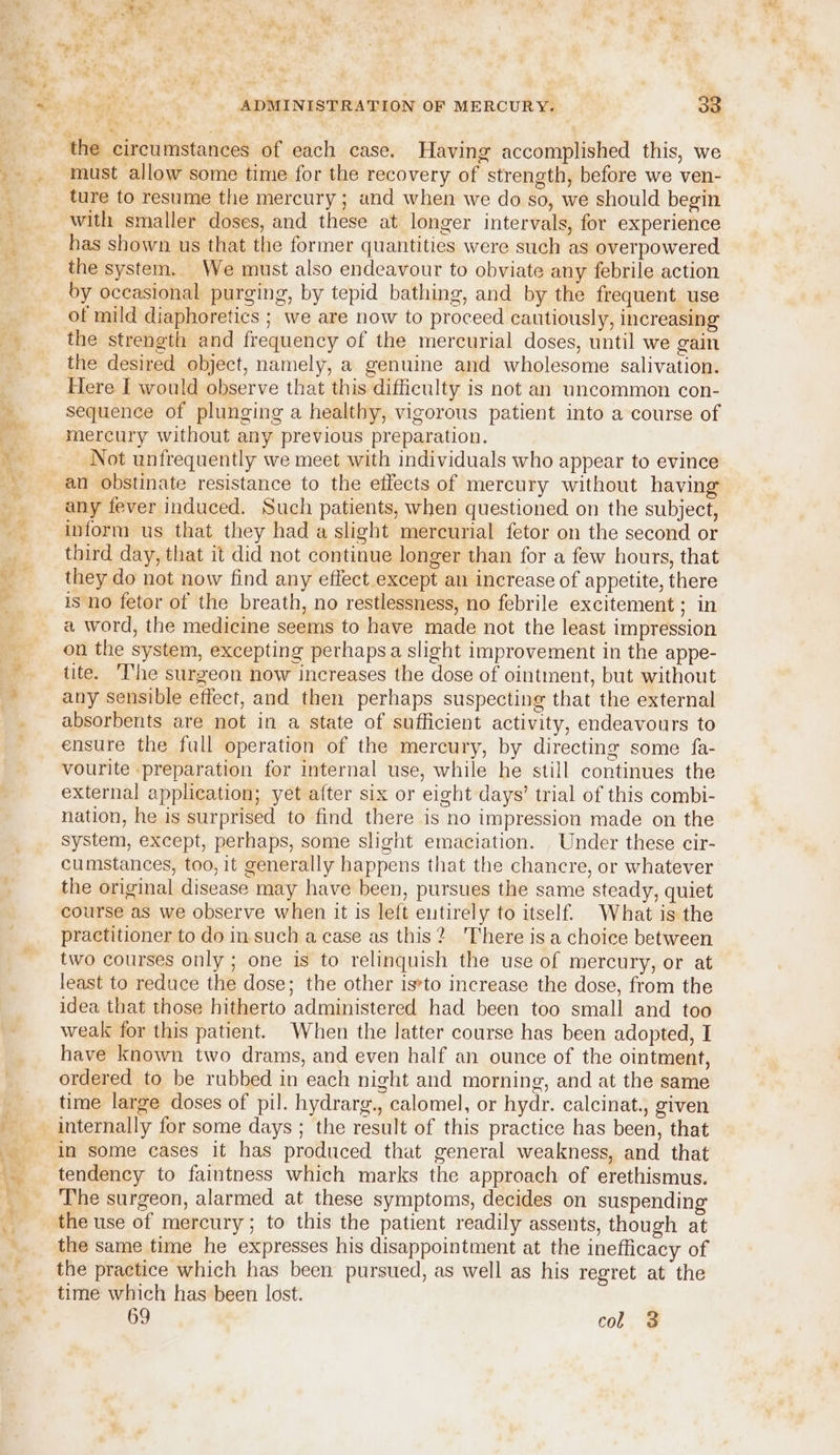 must allow some time for the recovery of strength, before we ven- ture to resume the mercury ; and when we do so, we should begin with smaller doses, and these at longer intervals, for experience has shown us that the former quantities were such as overpowered the system. We must also endeavour to obviate any febrile action by occasional purging, by tepid bathing, and by the frequent use of mild diaphoretics ; we are now to proceed cautiously, increasing the strength and frequency of the mercurial doses, until we gain the desired object, namely, a genuine and wholesome salivation. Here I would observe that this difficulty is not an uncommon con- sequence of plunging a healthy, vigorous patient into a course of mercury without any previous preparation. Not unfrequently we meet with individuals who appear to evince an obstinate resistance to the effects of mercury without having any fever induced. Such patients, when questioned on the subject, inform us that they had a slight mercurial fetor on the second or third day, that it did not continue longer than for a few hours, that they do not now find any effect except an increase of appetite, there is no fetor of the breath, no restlessness, no febrile excitement pate a word, the medicine seems to have made not the least impression on the system, excepting perhaps a slight improvement in the appe- tite. ‘The surgeon now increases the dose of ointment, but without any sensible effect, and then perhaps suspecting that the external absorbents are not in a state of sufficient activity, endeavours to ensure the full operation of the mercury, by directing some fa- vourite preparation for internal use, while he still continues the external application; yet after six or eight days’ trial of this combi- nation, he is surprised to find there is no impression made on the system, except, perhaps, some slight emaciation. Under these cir- cumstances, too, it generally happens that the chancre, or whatever the original disease may have been, pursues the same steady, quiet course as we observe when it Is left entirely to itself. What is the practitioner to do in. such a case as this? There isa choice between two courses only ; one is to relinquish the use of mercury, or at least to reduce the dose; the other is*to increase the dose, from the idea that those hitherto administered had been too small and too weak for this patient. When the latter course has been adopted, I have known two drams, and even half an ounce of the ointment, ordered to be rubbed in each night and morning, and at the same time large doses of pil. hydrarg., calomel, or hydr. calcinat., given internally for some days ; the result of this practice has been, that in some cases it has produced that general weakness, and that tendency to faintness which marks the approach of erethismus. The surgeon, alarmed at these symptoms, decides on suspending the use of mercury; to this the patient readily assents, though at the same time he expresses his disappointment at the inefficacy of the practice which has been pursued, as well as his regret at the time which has been lost. 69 col 3