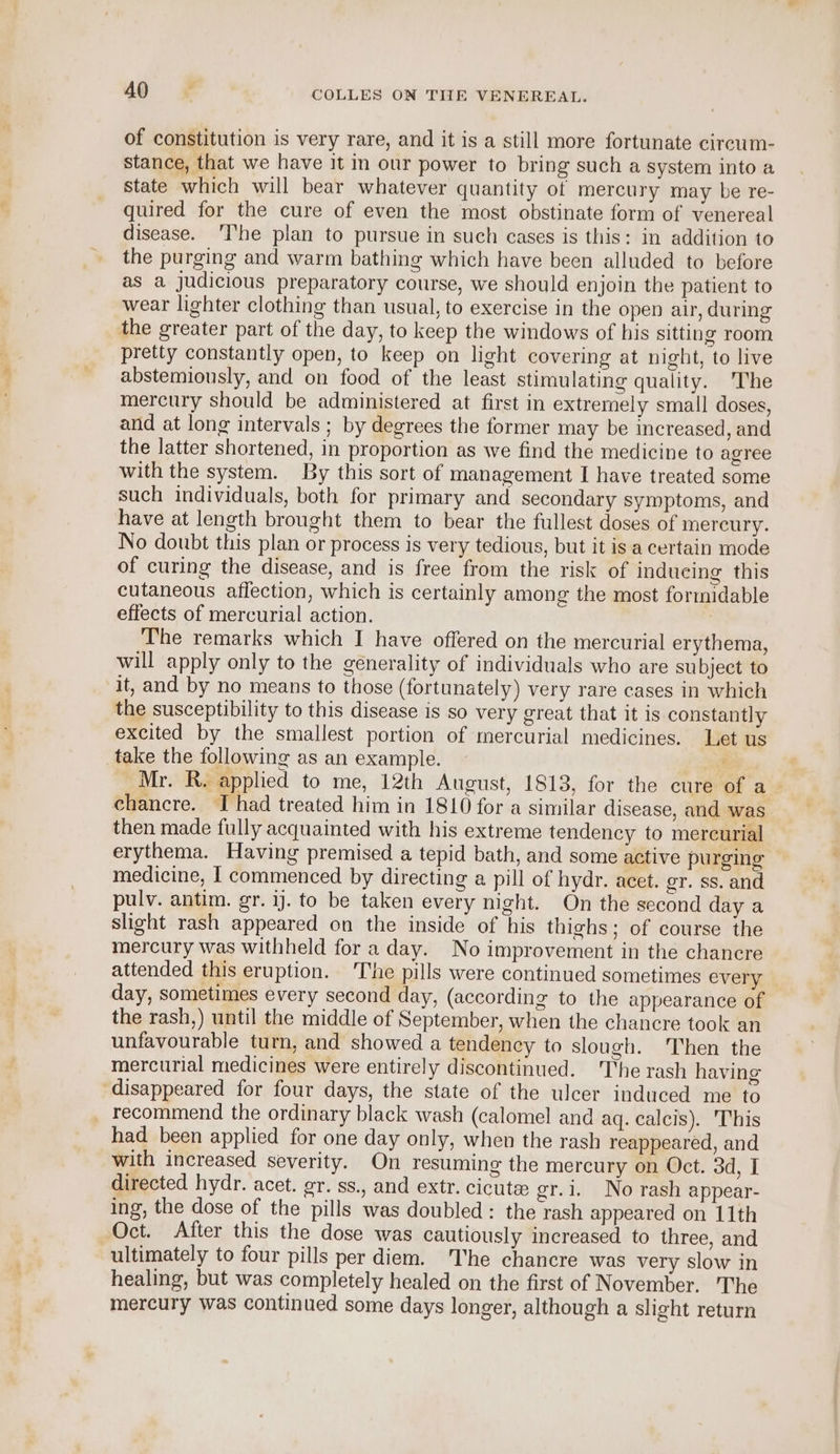 of constitution is very rare, and it is a still more fortunate circum- stance, that we have it in our power to bring such a system into a state which will bear whatever quantity of mercury may be re- quired for the cure of even the most obstinate form of venereal disease. ‘Ihe plan to pursue in such cases is this: in addition to the purging and warm bathing which have been alluded to before as a judicious preparatory course, we should enjoin the patient to wear lighter clothing than usual, to exercise in the open air, during the greater part of the day, to keep the windows of his sitting room pretty constantly open, to keep on light covering at night, to live abstemiously, and on food of the least stimulating quality. ‘The mercury should be administered at first in extremely small doses, and at long intervals ; by degrees the former may be increased, and the latter shortened, in proportion as we find the medicine to agree with the system. By this sort of management I have treated some such individuals, both for primary and secondary symptoms, and have at length brought them to bear the fullest doses of mercury. No doubt this plan or process is very tedious, but it is a certain mode of curing the disease, and is free from the risk of inducing this cutaneous affection, which is certainly among the most formidable effects of mercurial action. : The remarks which I have offered on the mercurial erythema, will apply only to the generality of individuals who are su bject to it, and by no means to those (fortunately) very rare cases in which the susceptibility to this disease is so very great that it is constantly excited by the smallest portion of mercurial medicines. Let us take the following as an example. , Mr. R. applied to me, 12th August, 1813, for the cure of a— ehancre. J had treated him in 1810 for a similar disease, and was then made fully acquainted with his extreme tendency to mercurial erythema. Having premised a tepid bath, and some active purging medicine, I commenced by directing a pill of hydr. acet. ger. ss. and pulv. antim. gr. 1). to be taken every night. On the second day a slight rash appeared on the inside of his thighs; of course the mercury was withheld for a day. No improvement in the chancre attended this eruption. The pills were continued sometimes every day, sometimes every second day, (according to the appearance of the rash,) until the middle of September, when the chancre took an unfavourable turn, and showed a tendency to slough. Then the mercurial medicines were entirely discontinued. The rash having ‘disappeared for four days, the state of the ulcer induced me to _ recommend the ordinary black wash (calomel and aq. calcis). This had been applied for one day only, when the rash reappeared, and with increased severity. On resuming the mercury on Oct. 3d, I directed hydr. acet. gr. ss., and extr. cicute gr.i. No rash appear- ing, the dose of the pills was doubled: the rash appeared on 11th Oct. After this the dose was cautiously increased to three, and ultimately to four pills per diem. The chancre was very slow in healing, but was completely healed on the first of November. The mercury was continued some days longer, although a slight return