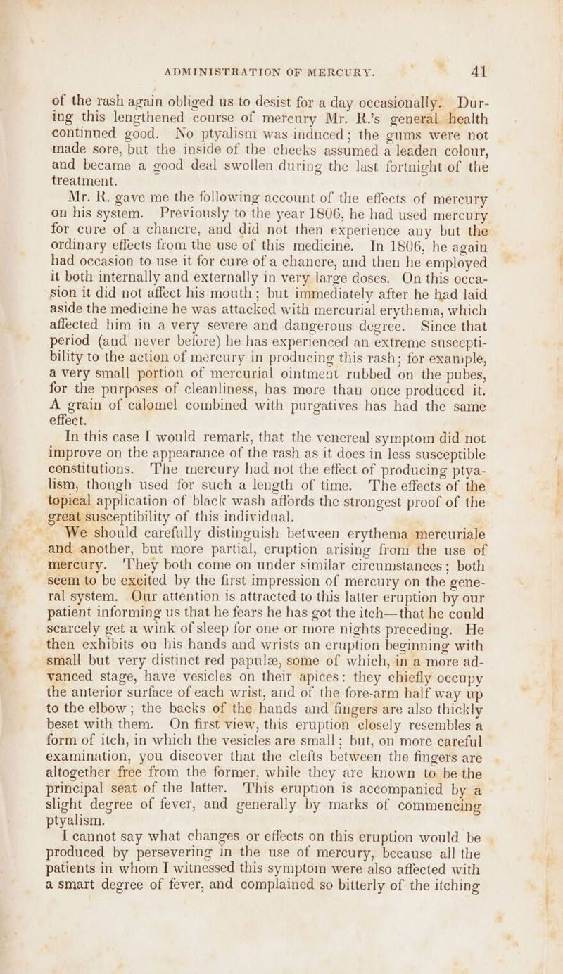 of the rash again obliged us to desist for a day occasionally. Dur- ing this lengthened course of mercury Mr. Rs general health continued good. No ptyalism was induced; the gums were not made sore, but the inside of the cheeks assumed a leaden colour, and became a good deal swollen during the last fortnight of the treatment. Mr. R. gave me the following account of the effects of mercury on his system. Previously to the year 1806, he had used mercury for cure of a chancre, and did not then experience any but the ordinary effects from the use of this medicine. In 1806, he again had occasion to use it for cure of a chancre, and then he employed it both internally and externally in very large doses. On this occa- sion it did not affect his mouth; but immediately after he had laid aside the medicine he was attacked with mercurial erythema, which affected him in a very severe and dangerous degree. Since that period (and never before) he has experienced an extreme suscepti- bility to the action of mercury in producing this rash; for example, a very small portion of mercurial ointment rubbed on the pubes, for the purposes of cleanliness, has more than once produced it. A grain of calomel combined with purgatives has had the same effect. In this case I would remark, that the venereal symptom did not improve on the appearance of the rash as it does in less susceptible constitutions. The mercury had not the effect of producing ptya- lism, though used for such a length of time. ‘The effects of the topical application of black wash affords the strongest proof of the great susceptibility of this individual. We should carefully distinguish between erythema mercuriale and another, but more partial, eruption arising from the use of mercury. ‘They both come on under similar circumstances ; both seem to be excited by the first impression of mercury on the gene- ral system. Our attention is attracted to this latter eruption by our patient informing us that he fears he has got the iteh—that he could scarcely get a wink of sleep for one or more nights preceding. He then exhibits on his hands and wrists an eruption beginning with small but very distinct red papule, some of which, in a more ad- vanced stage, have vesicles on their apices: they chiefly occupy the anterior surface of each wrist, and of the fore-arm half way up to the elbow; the backs of the hands and fingers are also thickly beset with them. On first view, this eruption closely resembles a form of itch, in which the vesicles are small; but, on more careful examination, you discover that the clefts between the fingers are altogether free from the former, while they are known to. be the principal seat of the latter. ‘This eruption is accompanied by a slight degree of fever, and generally by marks of commencing ptyalism. I cannot say what changes or effects on this eruption would be produced by persevering in the use of mercury, because all the patients in whom I witnessed this symptom were also affected with a smart degree of fever, and complained so bitterly of the itching