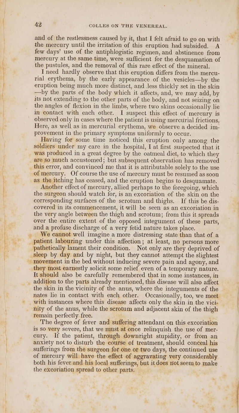 and of the restlessness caused by it, that I felt afraid to go on with the mercury until the irritation of this eruption had subsided. A few days’ use of the antiphlogistic regimen, and abstinence from mercury at the same time, were sufficient for the desquamation of the pustules, and the removal of this rare effect of the mineral. I need hardly observe that this eruption differs from the mercu- rial erythema, by the early appearance of the vesicles—by the eruption being much more distinct, and .less thickly set in the skin —by the parts of the body which it affects, and, we may add, by its not extending to the other parts of the body, and not seizing on the angles of flexion in the limbs, where two skins occasionally lie in contact with each other. I suspect this effect of mercury is observed only in cases where the patient is using mercurial frictions. Here, as well as in mercurial erythema, we observe a decided im- provement in the primary symptoms uniformly to occur. Having for some time noticed this eruption only among the soldiers under my care in the hospital, I at first suspected that it was produced in a great degree by the oatmeal diet, to which they are so much accustomed; but subsequent observation has removed this error, and convinced me that it is attributable solely to the use of mercury. Of course the use of mercury must be resumed as soon as the itching has ceased, and the eruption begins to desquamate. Another effect of mercury, allied perhaps to the foregoing, which the surgeon should watch for, is an excoriation of the skin on the corresponding surfaces of the scrotum and thighs. If this be dis- covered in its commencement, it will be seen as an excoriation in the very angle between the thigh and scrotum; from this it spreads over the entire extent of the opposed integument of these parts, and a profuse discharge of a very fetid nature takes place. pathetically lament their condition. Not only are they deprived of sleep by day and by night, but they cannot attempt the slightest they most earnestly solicit some relief even of a temporary nature. It should also be carefully remembered that in some instances, in the skin in the vicinity of the anus, where the integuments of the nates lie in contact with each other. Occasionally, too, we meet nity of the anus, while the scrotum and adjacent skin of the thigh remain perfectly free. The degree of fever and suffering attendant on this excoriation Is SO very severe, that we must at once relinquish the use of mer- cury. If the patient, through downright stupidity, or from an anxiety not to disturb the course of treatment, should conceal his sufferings from the surgeon for one or two days, the continued use of mercury will have the effect of aggravating very considerably both his fever and his local sufferings, but it does not seem to make | the excoriation spread to other parts.