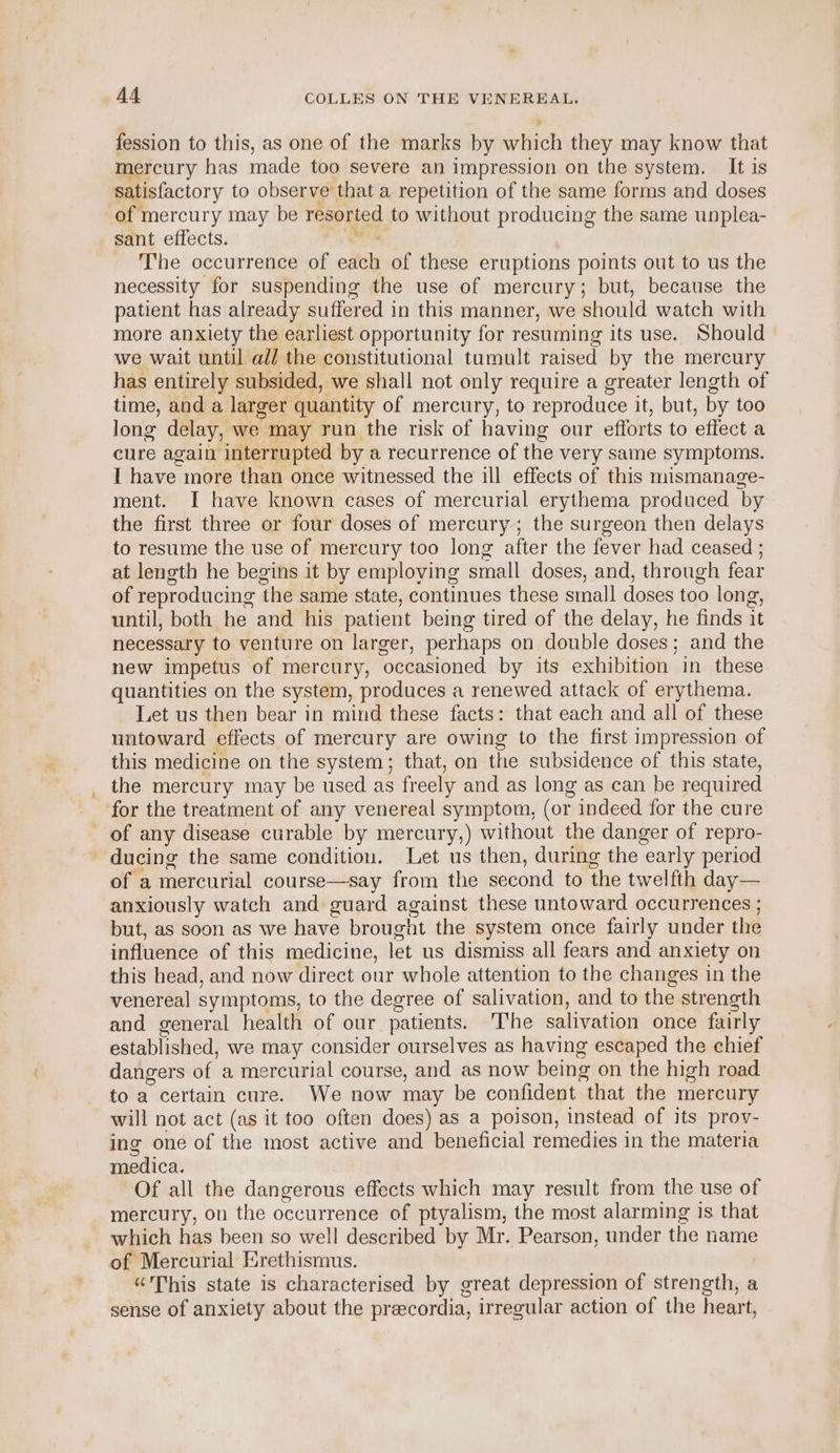 fession to this, as one of the marks by which they may know that mercury has made too severe an impression on the system. It is satisfactory to observe that a repetition of the same forms and doses of mercury may be resorted to without producing the same unplea- sant effects. The occurrence of ode of these eruptions points out to us the necessity for suspending the use of mercury; but, because the patient has already suffered in this manner, we should watch with more anxiety the earliest opportunity for resuming its use. Should we wait until ad/ the constitutional tumult raised by the mercury has entirely subsided, we shall not only require a greater length of time, and a larger quantity of mercury, to reproduce it, but, by too long delay, we may run the risk of having our efforts to effect a cure again interrupted by a recurrence of the very same symptoms. I have more than once witnessed the ill effects of this mismanage- ment. I have known cases of mercurial erythema produced by the first three or four doses of mercury; the surgeon then delays to resume the use of mercury too long after the fever had ceased ; at length he begins it by employing small doses, and, through fear of reproducing the same state, continues these sinall doses too long, until, both he and his patient being tired of the delay, he finds it necessary to venture on larger, perhaps on double doses; and the new impetus of mercury, occasioned by its exhibition in these quantities on the system, produces a renewed attack of erythema. Let us then bear in mind these facts: that each and all of these untoward effects of mercury are owing to the first impression of this medicine on the system; that, on the subsidence of this state, the mercury may be used as freely and as long as can be required for the treatment of any venereal symptom, (or indeed for the cure of any disease curable by mercury,) without the danger of repro- ducing the same condition. Let us then, during the early period of a mercurial course—say from the second to the twelfth day— anxiously watch and guard against these untoward occurrences ; but, as soon as we have brought the system once fairly under the influence of this medicine, let us dismiss all fears and anxiety on this head, and now direct our whole attention to the changes in the venereal symptoms, to the degree of salivation, and to the strength and general health of our patients. ‘The salivation once fairly established, we may consider ourselves as having escaped the chief dangers of a mercurial course, and as now being on the high road. to a certain cure. We now may be confident that the mercury will not act (as it too often does) as a poison, instead of its prov- ing one of the most active and beneficial remedies in the materia medica. Of all the dangerous effects which may result from the use of mercury, on the occurrence of ptyalism, the most alarming is that which has been so well described by Mr. Pearson, under the name of Mercurial Erethismus. “This state is characterised by great depression of strength, a sense of anxiety about the preecordia, irregular action of the heart,