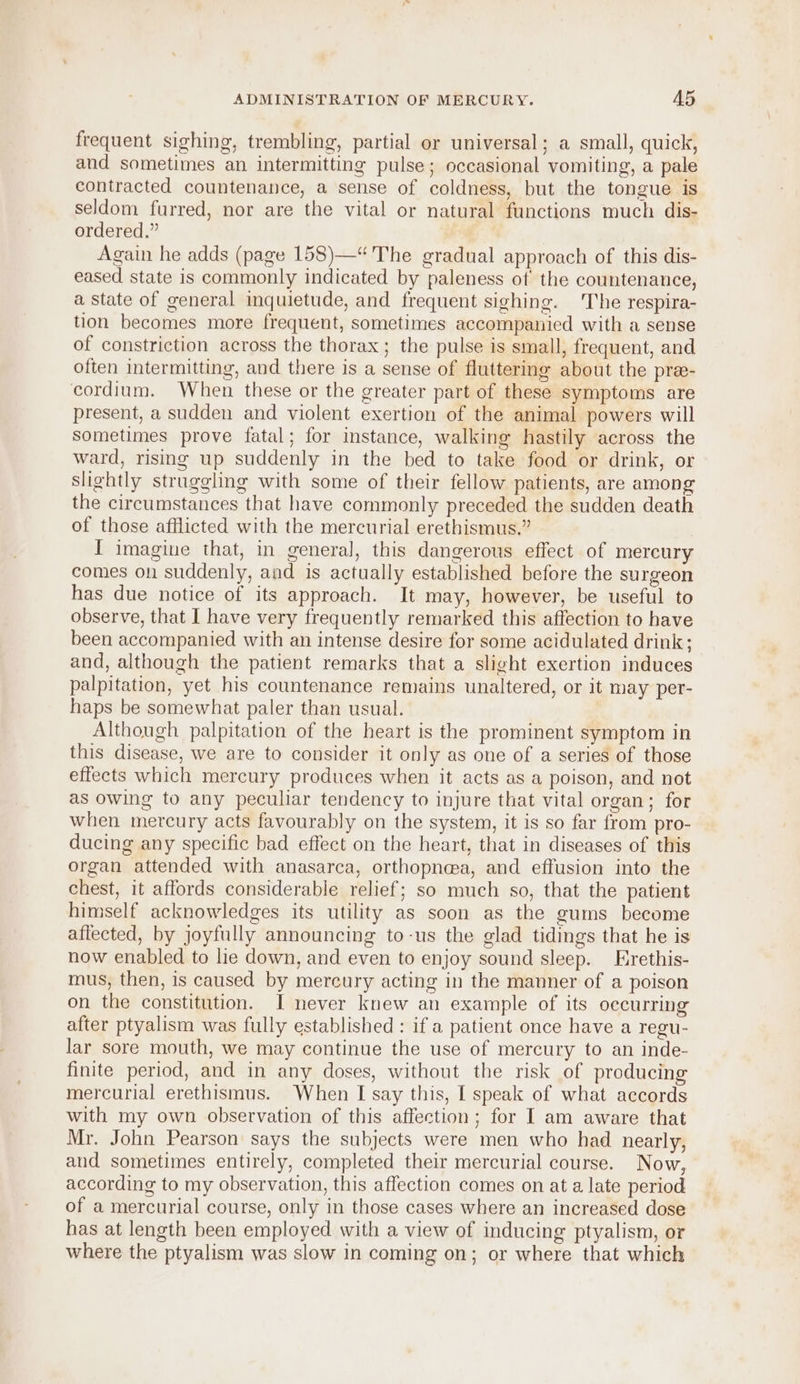 frequent sighing, trembling, partial or universal; a small, quick, and sometimes an intermitting pulse; occasional vomiting, a pale contracted countenance, a sense of coldness, but the tongue is seldom furred, nor are the vital or natural functions much dis- ordered.” Again he adds (page 158)—“ The gradual approach of this dis- eased state is commonly indicated by paleness of the countenance, a State of general inquietude, and frequent sighing. The respira- tion becomes more frequent, sometimes accompanied with a sense of constriction across the thorax; the pulse is small, frequent, and often intermitting, and there is a sense of fluttering about the pre- cordium. When these or the greater part of these symptoms are present, a sudden and violent exertion of the animal powers will sometimes prove fatal; for instance, walking hastily across the ward, rising up suddenly in the bed to take food or drink, or slightly struggling with some of their fellow patients, are among the circumstances that have commonly preceded the sudden death of those afflicted with the mercurial erethismus.” I imagine that, in general, this dangerous effect of mercury comes on suddenly, and is actually established before the surgeon has due notice of its approach. It may, however, be useful to observe, that I have very frequently remarked this affection to have been accompanied with an intense desire for some acidulated drink; and, although the patient remarks that a slight exertion induces palpitation, yet his countenance remains unaltered, or it may per- haps be somewhat paler than usual. Although palpitation of the heart is the prominent symptom in this disease, we are to consider it only as one of a series of those effects which mercury produces when it acts as a poison, and not as owing to any peculiar tendency to injure that vital organ; for when mercury acts favourably on the system, it is so far from pro- ducing any specific bad effect on the heart, that in diseases of this organ attended with anasarca, orthopn@a, and effusion into the chest, it affords considerable relief; so much so, that the patient himself acknowledges its utility as soon as the gums become affected, by joyfully announcing to-us the glad tidings that he is now enabled to le down, and even to enjoy sound sleep. Erethis- mus, then, is caused by mercury acting in the manner of a poison on the constitution. I never knew an example of its occurring after ptyalism was fully established : if a patient once have a regu- lar sore mouth, we may continue the use of mercury to an inde- finite period, and in any doses, without the risk of producing mercurial erethismus. When I say this, I speak of what accords with my own observation of this affection; for I am aware that Mr. John Pearson says the subjects were men who had nearly, aud sometimes entirely, completed their mercurial course. Now, according to my observation, this affection comes on at a late period of a mercurial course, only in those cases where an increased dose has at length been employed with a view of inducing ptyalism, or where the ptyalism was slow in coming on; or where that which