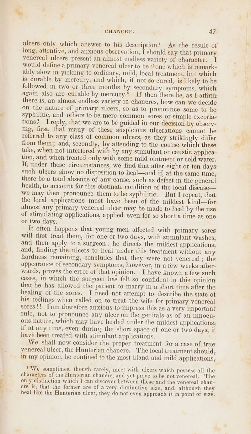 ulcers only which answer to his description. As the result of long, attentive, and anxious observation, I should say that primary venereal ulcers present an almost endless variety of character. I would define a primary venereal ulcer to be “one which is remark- ably slow in yielding to ordinary, mild, local treatment, but which is curable by mercury, and which, if not so cured, is likely to be followed in two or three months by secondary symptoms, which again also are curable by mercury.” If then there be, as I affirm there is, an almost endless variety in chaneres, how can we decide on the nature of primary ulcers, so as to pronounce some to be syphilitic, and others to be mere common sores or simple excoria- tions? Ireply, that we are to be guided in our decision by observ- ing, first, that many of these suspicious ulcerations cannot be referred to any class of common ulcers, as they strikingly differ from them ; and, secondly, by attending to the course which these take, when not interfered with by any stimulant or caustic applica- tion, and when treated only with some mild ointment or cold water. If, under these cireumstances, we find that after eight or ten days such ulcers show no disposition to heal—and if, at the same time, there be a total absence of any cause, such as defect in the general health, to account for this obstinate condition of the local disease— we may then pronounce them to be syphilitic. But I repeat, that the local applications must have been of the mildest kind—for almost any primary venereal ulcer may be made to heal by the use of stimulating applications, applied even for so short a time as one or two days. | It often happens that young men affected with primary sores will first treat them, for one or two days, with stimulant washes, and then apply to a surgeon: he directs the mildest applications, and, finding the ulcers to heal under this treatment without any hardness remaining, concludes that they were not venereal: the appearance of secondary symptoms, however, in a few weeks after- wards, proves the error of that opinion. I have known a few such cases, in which the surgeon has felt so confident in this opinion that he has allowed the patient to marry in a short time after the healing of the sores. I need not attempt to describe the state of his feelings when called on to treat the wife for primary venereal sores!! [am therefore anxious to impress this as a very important rule, not to pronounce any ulcer on the genitals as of an innocu- ous nature, which may have healed under the mildest applications, if at any time, even during the short space of one or two days, it have been treated with stimulant applications. We shall now consider the proper treatment for a case of true venereal ulcer, the Hunterian chancre. The local treatment should, in my opinion, be confined to the most bland and mild applications, We sometimes, though rarely, meet with ulcers which possess all the characters of the Hunterian chancre, and yet prove to be not venereal. The only distinction which I can discover between these and the venereal chan- cre is, that the former are of a very diminutive size, and, although they heal like the Hunterian ulcer, they do not even approach it in point of size.