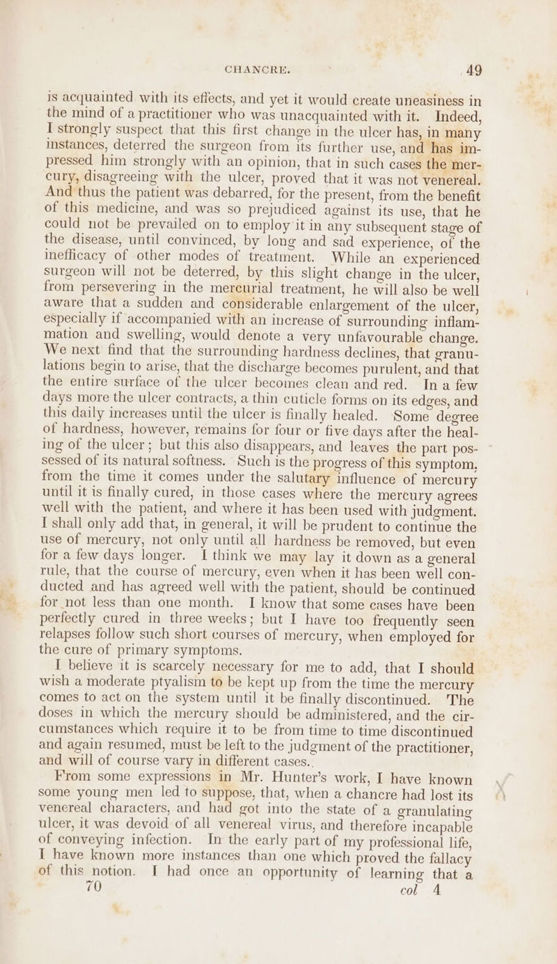 is acquainted with its effects, and yet it would create uneasiness in the mind of a practitioner who was unacquainted with it. Indeed, I strongly suspect that this first change in the ulcer has, in many instances, deterred the surgeon from its further use, and has im- pressed him strongly with an opinion, that in such cases the mer- cury, disagreeing with the ulcer, proved that it was not venereal. And thus the patient was debarred, for the present, from the benefit of this medicine, and was so prejudiced against its use, that he could not be. prevailed on to employ it in any subsequent stage of the disease, until convinced, by long and sad experience, of the inefficacy of other modes of treatment. While an experienced surgeon will not be deterred, by this slight change in the ulcer, from persevering in the mercurial treatment, he will also be well aware that a sudden and considerable enlargement of the ulcer, especially if accompanied with an increase of surrounding inflam- mation and swelling, would denote a very unfavourable change. We next find that the surrounding hardness declines, that granu- lations begin to arise, that the discharge becomes purulent, and that the entire surface of the ulcer becomes clean and red. In a few days more the ulcer contracts, a thin cuticle forms on its edges, and this daily increases until the ulcer is finally healed. ‘Some degree of hardness, however, remains for four or five days after the heal- ing of the ulcer; but this also disappears, and leaves the part pos- sessed of its natural softness. Such is the progress of this symptom, from the time it comes under the salutary influence of mercury until it is finally cured, in those cases where the mercury agrees well with the patient, and where it has been used with judgment. I shall only add that, in general, it will be prudent to continue the use of mercury, not only until all hardness be removed, but even for a few days longer. I think we may lay it down asa general rule, that the course of mercury, even when it has been well con- ducted and has agreed well with the patient, should be continued for not less than one month. I know that some cases have been perfectly cured in three weeks; but I have too frequently seen relapses follow such short courses of mercury, when employed for the cure of primary symptoms. I believe it is scarcely necessary for me to add, that I should wish a moderate ptyalism to be kept up from the time the mercury comes to act on the system until it be finally discontinued. The doses in which the mercury should be administered, and the cir- cumstances which require it to be from time to time discontinued and again resumed, must be left to the judgment of the practitioner, and will of course vary in different cases.. F'rom some expressions in Mr. Hunter’s work, I have known some young men led to suppose, that, when a chancre had lost its venereal characters, and had got into the state of a granulating ulcer, it was devoid of all venereal virus, and therefore incapable of conveying infection. In the early part of my professional life, I have known more instances than one which proved the fallacy of this notion. I had once an opportunity of learning that a 70 col A