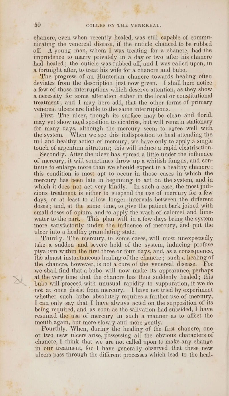 chancre, even when recently healed, was still capable of commu- nicating the venereal disease, if the cuticle chanced to be rubbed off. A young man, whom I was treating for a chancre, had the imprudence to marry privately in a day or two after his chancre had healed; the cuticle was rubbed off, and I was called upon, in a fortnight after, to treat his wife for a chancre and bubo. The progress of an Hunterian chancre towards healing often deviates from the description just now given. I shall here notice a few of those interruptions which deserve attention, as they show a necessity for some alteration either in the local or constitutional treatment; and I may here add, that the other forms of primary venereal ulcers are liable to the same interruptions. First. The ulcer, though its surface may be clean and florid, may yet’ show na, disposition to cicatrise, but will remain stationary for many days, although the mercury seem to agree well with the system. When we see this indisposition to heal attending the full and healthy action of mercury, we have only to apply a single touch of argentum nitratum; this will induce a rapid cicatrisation. Secondly. After the ulcer has spread a little under the fluence of mercury, it will sometimes throw up a whitish fungus, and con- tinue to enlarge more than we should expect in a healthy chancre: this condition is most apt to occur in those cases in which the mercury has been late in beginning to act on the system, and in which it does not act very kindly. In such a case, the most judi- cious treatment is either to suspend the use of mercury for a few days, or at least to allow longer intervals between the different doses ; and, at the same time, to give the patient bark joined with small doses of opium, and to apply the wash of calomel and lime- water to the part. This plan will in a few days bring the system more satisfactorily under the influence of mercury, and put the ulcer into a healthy granulating state. Thirdly. The mercury, in some cases, will most unexpectedly take a sudden and severe hold of the system, inducing profuse ptyalism within the first.three or four days, and, as a consequence, the almost instantaneous healing of the chancre ; sucha healing of the chancre, however, is not a cure of the venereal disease. [or we shall find that a bubo will now make its appearance, perhaps at the very time that the chancre has thus suddenly healed; this bubo will proceed with unusual rapidity to suppuration, if we do not at once desist from mercury. I have not tried by experiment whether such bubo absolutely requires a further use of mercury, I can only say that I have always acted on the supposition of its being required, and as soon as the salivation had subsided, I have resumed the use of mercury in such a manner as to affect the mouth again, but more slowly and more gently. Fourthly. When, during the healing of the first chancre, one or two new ulcers arise, possessing all the obvious characters of chancre, I think that we are not called upon to make any change in our treatment, for I have generally observed that these new ulcers pass through the different processes which lead to the heal-