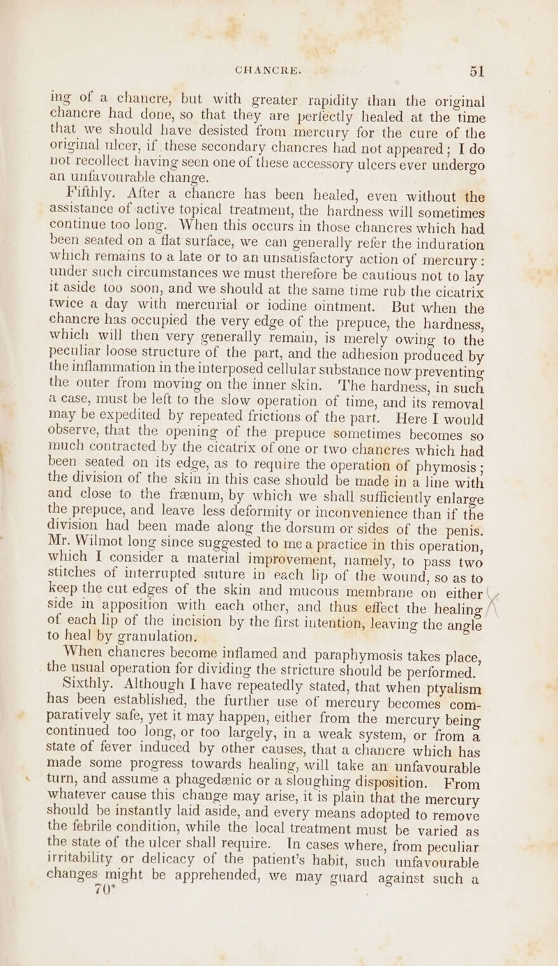 ing of a chanere, but with greater rapidity than the original chancre had done, so that they are pertectly healed at the time that we should have desisted from mercury for the cure of the original ulcer, if these secondary chancres had not appeared ; I do not recollect having seen one of these accessory ulcers ever undergo an unfavourable change. Fifthly. After a chancre has been healed, even without the assistance of active topical treatment, the hardness will sometimes continue too long. When this occurs in those chancres which had been seated on a flat surface, we can generally refer the induration which remains to a late or to an unsatisfactory action of mercury : under such circumstances we must therefore be cautious not to lay it aside too soon, and we should at the same time rub the cicatrix twice a day with mercurial or iodine ointment. But when the chancre has occupied the very edge of the prepuce, the hardness, which will then very generally remain, is merely owing to the pecuhar loose structure of the part, and the adhesion produced by the inflammation in the interposed cellular substance now preventing the outer from moving on the inner skin. The hardness, in such a case, must be left to the slow operation of time, and its removal Inay be expedited by repeated frictions of the part. Here I would observe, that the opening of the prepuce sometimes becomes so much contracted by the cicatrix of one or two chancres which had been seated on its edge, as to require the operation of phymosis ; the division of the skin in this case should be made in a line with and close to the frenum, by which we shall sufficiently enlarge the prepuce, and leave less deformity or inconvenience than if the division had been made along the dorsum or sides of the penis. Mr. Wilmot long since suggested to mea practice in this operation, which I consider a material improvement, namely, to pass two stitches of interrupted suture in each lip of the wound, so as to keep the cut edges of the skin and mucous membrane on either \h side in apposition with each other, and thus effect the healing of each lip of the incision by the first intention, leaving the angle to heal by granulation. When chancres become inflamed and paraphymosis takes place, the usual operation for dividing the stricture should be performed. Sixthly. Although I have repeatedly stated, that when ptyalism has been established, the further use of mercury becomes com- paratively safe, yet it may happen, either from the mercury being continued too long, or too largely, in a weak system, or from a state of fever induced by other causes, that a chancre which has made some progress towards healing, will take an unfavourable turn, and assume a phagedzenic or a sloughing disposition. From whatever cause this change may arise, it is plain that the mercury should be instantly laid aside, and every means adopted to remove the febrile condition, while the local treatment must be varied as the state of the ulcer shall require. In cases where, from peculiar irritability or delicacy of the patient’s habit, such unfavourable changes might be apprehended, we may guard against such a 70