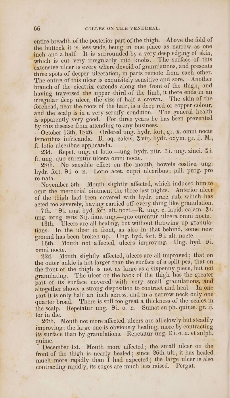 entire breadth of the posterior part of the thigh. Above the fold of the buttock it is less wide, being in one place as narrow as one inch and ahalf.: It is surrounded by a very deep edging of skin, which is cut very irregularly into knobs. The surface of this extensive ulcer is every where devoid of granulations, and presents three spots of deeper ulceration, in parts remote from each other. The entire of this ulcer is exquisitely sensitive and sore. Another branch of the cicatrix extends along the front of the thigh, and having traversed the upper third of the limb, it there ends in an irregular deep ulcer, the size of half a crown. The skin of the forehead, near the roots of the hair, is a deep red or copper colour, and the scalp is in a very scruffy condition. ‘The general health is apparently very good. For. three years he has been prevented by this disease from attending to any business. October 13th, 1826. Ordered ung. hydr. fort., gr. x. omni nocte femoribus infricanda. R. aq. calcis, 3 viij. hydr. oxym. gr. 1. M., ft. lotio ulceribus applicanda. 23d. Repet. ung. et lotio—ung. hydr. nitr. Si. ung. zinc. 41. ft. ung. quo curentur ulcera omni nocte. 28th. No sensible effect on the mouth, bowels costive, ung. hydr. fort. Di. o. n. Lotio acet. cupri ulceribus; pill. purg. pro re nata. | of the thigh had been covered with hydr. prec. rub. which has acted too severely, having carried off every thing like granulation. 7th. © Di. ung. hyd. fort. alt. noct.—R. ung. ¢. lapid. calam. 31. ung. erug. ris 3ij. fiant ung.—quo curentur ulcera omni nocte. 13th. Ulcers are all healing, but without throwing up granula- tions. In the ulcer in front, as also in that behind, some new ground has been broken up. Ung. hyd. fort. Di. alt. nocte. 16th. Mouth not affected, ulcers improving. Ung. hyd. 31. omni nocte. | 22d. Mouth slightly affected, ulcers are all improved; that on the outer ankle is not larger than the surface of a split pea, that on the front of the thigh is not as large as a sixpenny piece, but not granulating. The ulcer on the back of the thigh has the greater part of its surface covered with very small granulations, and altogether shows a strong disposition to contract and heal. Jn one part it is only half an inch across, and in a narrow neck only one quarter broad. ‘There is still too great a thickness of the scales in the scalp. Repetatur ung. Di. o. n. Sumat sulph. quine. gr. ij. ter in die. | | 26th. Mouth not more affected, ulcers are all slowly but steadily improving; the large one is obviously healing, more by contracting its surface than by granulations. Hepetatur ung. Di. o. n. et sulph. uine. : ‘ December Ist. Mouth more affected; the small ulcer on the front of the thigh is nearly healed; since 26th ult., it has healed much more rapidly than I had expected; the large ulcer is also contracting rapidly, its edges are much less raised. Pergat.