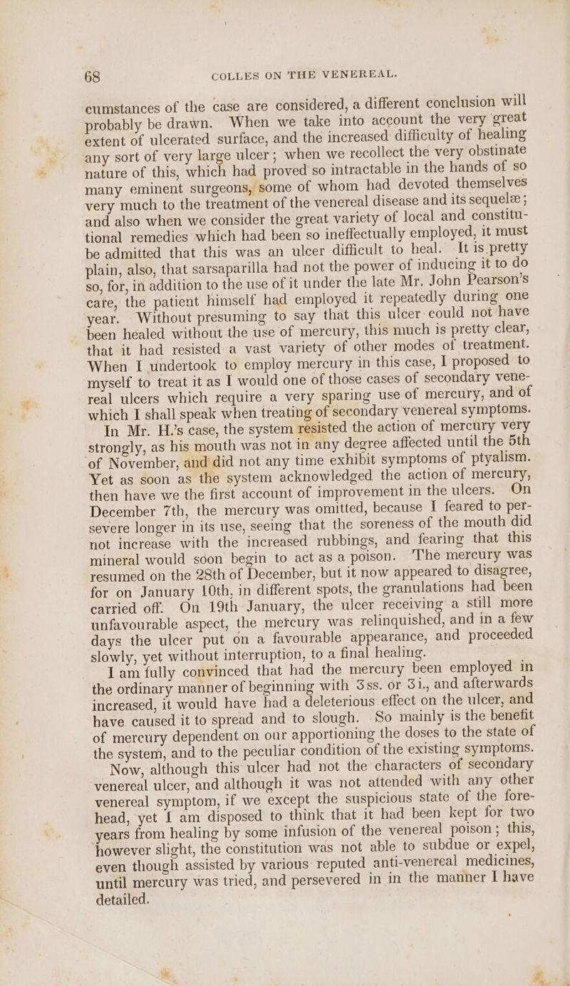 cumstances of the case are considered, a different conclusion will probably be drawn. When we take into account the very great extent of ulcerated surface, and the increased difficulty of healing any sort of very large ulcer; when we recollect the very obstinate nature of this, which had proved so intractable in the hands of so many eminent surgeons, some of whom had devoted themselves very much to the treatment of the venereal disease and its sequelee ; and also when we consider the great variety of local and constitu- tional remedies which had been so ineffectually employed, it must be admitted that this was an ulcer difficult to heal. It 1s pretty plain, also, that sarsaparilla had not the power of inducing it to do so, for, in addition to the use of it under the late Mr. John Pearson’s cate, the patient himself had employed it repeatedly during one year. Without presuming to say that this ulcer could not have been healed without the use of mercury, this much is pretty clear, that it had resisted a vast variety of other modes of treatment. When I undertook to employ mercury in this case, I proposed to myself to treat it as I would one of those cases of secondary vene- real ulcers which require a very sparing use of mercury, and of which I shall speak when treating of secondary venereal symptoms. In Mr. Hs case, the system resisted the action of mercury very strongly, as his mouth was not in any degree affected until the 5th of November, and did not any time exhibit symptoms of ptyalism. Yet as soon as the system acknowledged the action of mercury, then have we the first account of improvement in the ulcers. On December 7th, the mercury was omitted, because I feared to per- severe longer in its use, seeing that the soreness of the mouth did not increase with the increased rubbings, and fearing that this mineral would soon begin to act as a poison. ‘The mercury was resumed on the 28th of December, but it now appeared to disagree, for on January 10th, in different spots, the sranulations had been carried off. On 19th January, the ulcer receiving a still more unfavourable aspect, the mercury was relinquished, and in a few days the ulcer put on a favourable appearance, and proceeded slowly, yet without interruption, to a final healing. Iam fully convinced that had the mercury been employed in the ordinary manner of beginning with Sss. or 5 i., and afterwards increased, it would have had a deleterious effect on the ulcer, and have caused it to spread and to slough. So mainly is the benefit of mercury dependent on our apportioning the doses to the state of the system, and to the peculiar condition of the existing symptoms. Now, although this ulcer had not the characters of secondary venereal ulcer, and although it was not attended with any other venereal symptom, if we except the suspicious state of the fore- head, yet I am disposed to think that it had been kept for two years from healing by some infusion of the venereal poison ; this, however slight, the constitution was not able to subdue or expel, even though assisted by various reputed anti-venereal medicines, until mercury was tried, and persevered in in the manner | have detailed. . *