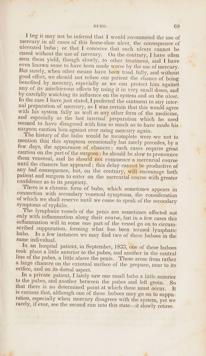 I beg it may not be inferred that I would recommend the use of mercury in all cases of this horse-shoe ulcer, the consequence of ulcerated bubo; or that I conceive that such ulcers cannot be cured without the use of mercury. On the contrary, I have often seen them yield, though slowly, to other treatment, and I have even known some to have been made worse by the use of mercury. But surely, when other means have been tried fully, and without good effect, we should not refuse our patient the chance of being benefited by mercury, especially as we can protect him against any of its mischievous effects by using it in very small doses, and by carefully watching its influence on the system and on the ulcer. In the case I have just stated, I preferred the ointment to any inter- nal preparation of mercury, as I was certain that this would agree with his system fully as well as any other form of the medicine, and especially as the last internal preparation which he used seemed to have disagreed with him so much as to have made his surgeon caution him against ever using mercury again. The history of the. bubo would be Incomplete were ave not to mention that this symptom occasionally but rarely precedes, by a few days, the appearance of chanere: such cases require great caution on the part of the surgeon; he should be slow to pronounce them venereal, and he should not commence a mercurial course until the chancre has appeared ; this delay cannot be productive of any bad consequence, but, on the contrary, will encourage both patient and surgeon to enter on the mercurial course with greater confidence as to its propriety. There is a chronic form of bubo, which sometimes appears in connection with secondary venereal symptoms, the consideration of which we shall reserve until we come to speak of the secondary Symptoms of syphilis. I'he lymphatic vessels of the penis are sometimes affected not only with inflammation along their course, but in a few cases this inflammation will in some one part of the vessel go on to circum- scribed suppuration, forming what has been termed lymphatic bubo. In a few instances we may find two of these buboes in the same individual. In an hospital patient, in September, 1833, one of these buboes took place a little anterior to the pubes, and another in the central line of the pubes, a little above the penis. ‘These arose from rather a large chancre on the external surface of the prepuce, near to its orifice, and on its dorsal aspect. In a private patient, I lately saw one small bubo a little anterior to the pubes, and another between the pubes and left groin. So that there is no determined point at which these must occur. It is curious that, although one of these buboes may go on to suppu- ration, especially when mercury disagrees with the system, yet we rarely, if ever, see the second run into this state—it slowly retires.