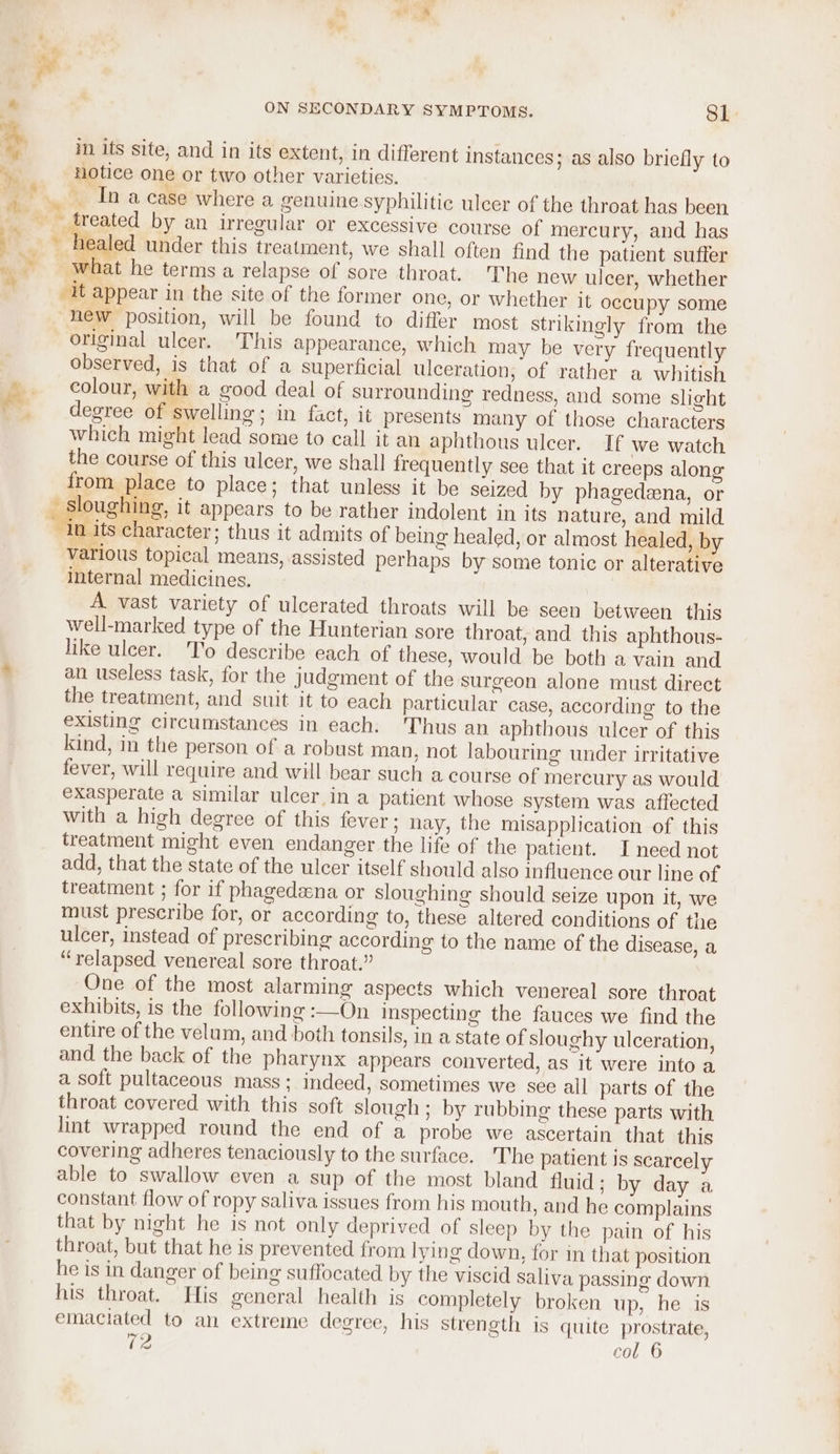 in its site, and in its extent, in different instances; as also briefly to : notice one or two other varieties. _ In a case where a genuine syphilitic ulcer of the throat has been _ treated by an irregular or excessive course of mercury, and has healed under this treatment, we shall often find the patient suffer ___-what he terms a relapse of sore throat. The new ulcer, whether “it appear in the site of the former one, or whether it occupy some “hew position, will be found to differ most strikingly from the original ulcer. This appearance, which may be very frequently observed, is that of a superficial ulceration, of rather a whitish colour, with a good deal of surrounding redness, and some slight degree of swelling; in fact, it presents many of those characters which might lead some to call it an aphthous ulcer. If we watch the course of this ulcer, we shall frequently see that it creeps along from place to place; that unless it be seized by phagedena, or sloughing, it appears to be rather indolent in its nature, and mild in its character: thus it admits of being healed, or almost healed, by various topical means, assisted perhaps by some tonic or alterative internal medicines. A vast variety of ulcerated throats will be seen between this well-marked type of the Hunterian sore throat, and this aphthous- like ulcer. 'T’o describe each of these, would be both a vain and . an useless task, for the judgment of the surgeon alone must direct the treatment, and suit it to each particular case, according to the existing circumstances in each: Thus an aphthous ulcer of this kind, in the person of a robust man, not labouring under irritative fever, will require and will bear such a course of mercury as would exasperate a similar ulcer in a patient whose system was affected with a high degree of this fever; nay, the misapplication of this treatment might even endanger the life of the patient. I necd not add, that the state of the ulcer itself should also influence our line of treatment ; for if phagedzena or sloughing should seize upon it, we must prescribe for, or according to, these altered conditions of the ulcer, instead of prescribing according to the name of the disease, a “relapsed venereal sore throat.” One of the most alarming aspects which venereal sore throat exhibits, is the following :—On inspecting the fauces we find the entire of the velum, and both tonsils, in a state of sloughy ulceration, and the back of the pharynx appears converted, as it were into a a soft pultaceous mass; indeed, sometimes we see all parts of the throat covered with this soft slough ; by rubbing these parts with lint wrapped round the end of a probe we ascertain that this covering adheres tenaciously to the surface. The patient is scarcely able to swallow even a sup of the most bland fluid; by day a constant flow of ropy saliva issues from his mouth, and he complains that by night he is not only deprived of sleep by the pain of his throat, but that he is prevented from lying down, for in that position he is in danger of being suffocated by the viscid saliva passing down his throat. His general health is completely broken up, he is emaciated to an extreme degree, his strength is quite prostrate, eo