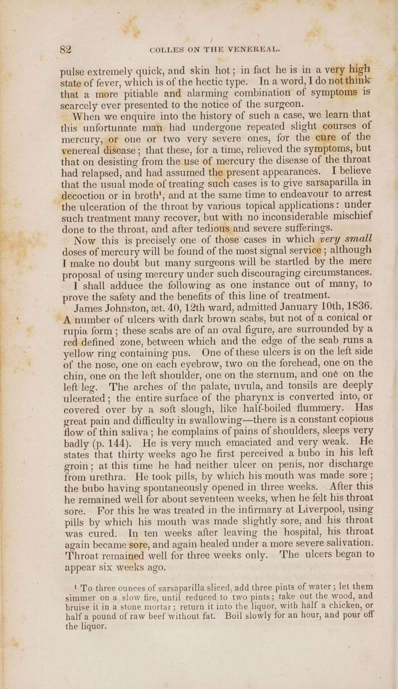 ee se ee ee ee state of fever, which is of the hectic type. Ina word, I do not think that a more pitiable and alarming combination of symptoms is searcely ever presented to the notice of the surgeon. When we enquire into the history of such a case, we learn that this unfortunate man had undergone repeated slight courses of mercury, or one or two very severe ones, for the cure of the venereal disease ; that these, for a time, relieved the symptoms, but that on desisting from the use of mercury the disease of the throat had relapsed, and had assumed the present appearances. I believe that the usual mode of treating such cases is to give sarsaparilla in decoction or in broth', and at the same time to endeavour to arrest such treatment many recover, but with no inconsiderable mischief done to the throat, and after tedious and severe sufferings. Now this is precisely one of those cases in which very small doses of mercury will be found of the most signal service ; although I make no doubt but many surgeons will be startled by the mere proposal of using mercury under such discouraging circumstances. I shall adduce the following as one instance out of many, to James Johnston, et. 40, 12th ward, admitted January LOth, 1836. rupia form ; these scabs are of an oval figure, are surrounded by a red defined zone, between which and the edge of the scab runs a yellow ring containing pus. One of these ulcers is on the left side of the nose, one on each eyebrow, two on the forehead, one on the chin, one on the left shoulder, one on the sternum, and oné on the left leg. The arches of the palate, uvula, and tonsils are deeply ulcerated; the entire surface of the pharynx is converted into, or covered over by a soft slough, like half-boiled flummery. Has great pain and difficulty in swallowing—there is a constant copious flow of thin saliva; he complains of pains of shoulders, sleeps very badly (p. 144). He is very much emaciated and very weak. He states that thirty weeks ago he first perceived a bubo in his left groin; at this time he had neither ulcer on penis, nor discharge from urethra. He took pills, by which his mouth was made sore ; the bubo having spontaneously opened in three weeks. — After this he remained well for about seventeen weeks, when he felt his throat sore. For this he was treated in the infirmary at Liverpool, using pills by which his mouth was made slightly sore, and his throat was cured. In ten weeks after leaving the hospital, his throat again became sore, and again healed under a more severe salivation. Throat remained well for three weeks only. The ulcers began to appear six weeks ago. | 1 To three ounces of sarsaparilla sliced, add three pints of water; let them simmer on a, slow fire, until reduced to two pints; take out the wood, and bruise it in a stone mortar; return it into the liquor, with half a chicken, or half a pound of raw beef without fat. Boil slowly for an hour, and pour off the liquor.