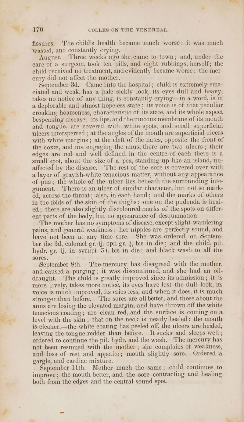 fissures. ‘The child’s health became much worse; it was much August. Three weeks ago she came to town; and, under the care of a surgeon, took ten pills, and eight rubbings, herself; the child received no treatment, and evidently became worse: the mer- cury did not affect the mother. September 3d. Came into the hospital; child is extremely ema- ciated and weak, has a pale sickly look, its eyes dull and heavy, takes no notice of any thing, is constantly erying—in a word, 1s in a deplorable and almost hopeless state ; its voice is of that peculiar croaking hoarseness, characteristic of its state, and its whole aspect bespeaking disease; its lips,and the mucous membrane of its mouth and tongue, are covered with white spots, and. small superficial ulcers interspersed ; at the angles of the mouth are superficial ulcers with white margins; at the cleft of the nates, opposite the front of the cox, and not engaging the anus, there are two ulcers; their edges are red and well defined, in the centre of each there is a small spot, about the size of a pea, standing up like an island, un- affected by the disease. 'The rest of the sore is covered over with a layer of grayish-white tenacious matter, without any appearance of pus; the whole of the ulcer lies beneath the surrounding inte- gument. There is an ulcer of similar character, but not so mark- ed, across the throat; also, in each hand; and the marks of others in the folds of the skin of the thighs; one on the pudenda 1s heal- ed; there are also slightly discoloured marks of the spots on differ- ent parts of the body, but no appearance of desquamation. The mother has no symptoms of disease, except slight wandering pains, and general weakness ; her nipples are perfectly sound, and have not been at any time sore. She was ordered, on Septem- ber the 3d, calomel gr.'ij. opii gr. 3, bis in die; and. the child, pil. hydr. gr. ij. in syrupi 3i. bis in die; and black wash to all the sores. , September 8th. The mercury has disagreed with the mother, and caused a purging; it was discontinued, and she had an oil- draught. The child is greatly improved since its admission ; it is more lively, takes more notice, its eyes have lost the dull look, its voice is much improved, its cries less, and when it does, it is much stronger than before. The sores are all better, and those about the anus are losing the elevated margin, and have thrown off the white tenacious coating; are clean red, and the surface is coming on a level with the skin; that on the neck is nearly healed: the mouth is cleaner,—the white coating has peeled off, the ulcers are healed, leaving the tongue redder than before. It sucks and sleeps well ; ordered to continue the pil. hydr. and the wash. The mercury has not been resumed with the mother; she complains of weakness, and loss of rest and appetite; mouth slightly sore. Ordered a garele, and cardiac mixture. September 11th. Mother much the same; child continues to improve; the mouth better, and the sore contracting and healing both from the edges and the central sound spot.