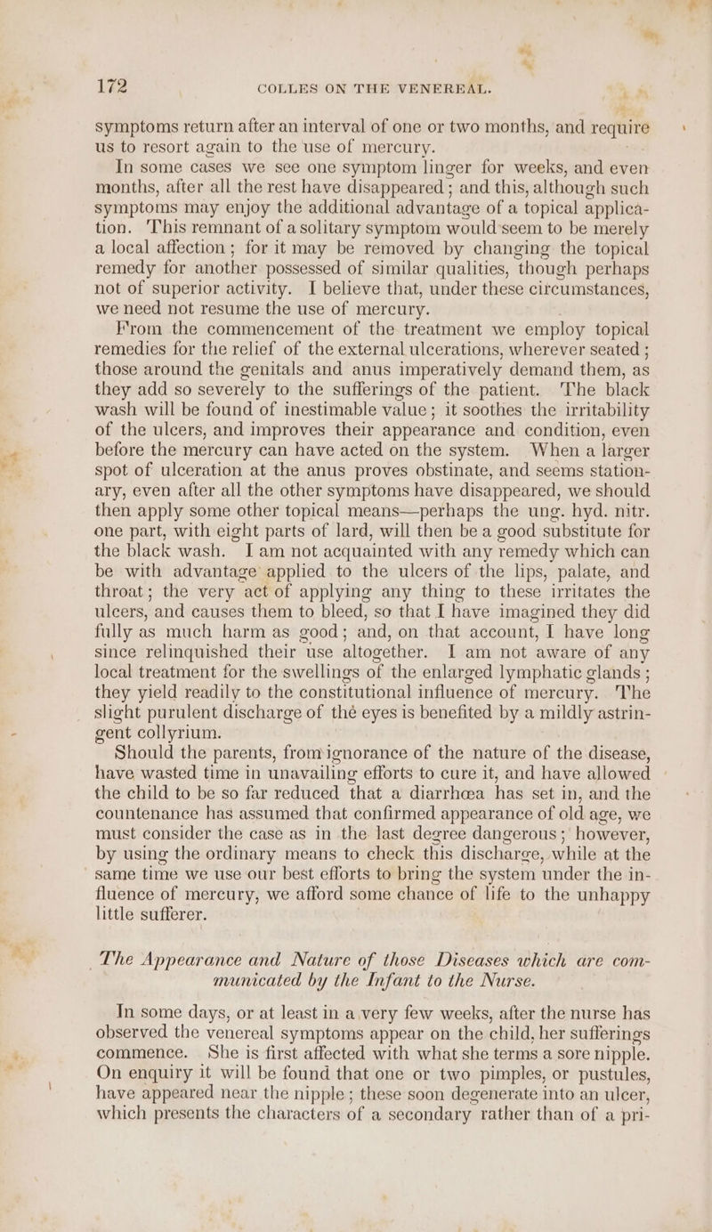 symptoms return after an interval of one or two months, and require us to resort again to the use of mercury. In some cases we see one symptom linger for weeks, and even months, after all the rest have disappeared ; and. this, although such symptoms may enjoy the additional advantage ofa topical applica- tion. ‘This remnant of a solitary symptom would-seem to be merely a local affection; for it may be removed by changing the topical remedy for another possessed of similar qualities, ‘though perhaps not of superior activity. I believe that, under these circumstances, we need not resume the use of mercury. From the commencement of the treatment we employ topical remedies for the relief of the external ulcerations, wherever seated ; those around the genitals and anus imperatively demand them, as they add so severely to the sufferings of the patient. ‘The black wash will be found of inestimable value; it soothes the irritability of the ulcers, and improves their appearance and condition, even before the mercury can have acted on the system. Whena larger spot of ulceration at the anus proves obstinate, and seems station- ary, even after all the other symptoms have disappeared, we should then apply some other topical means—perhaps the ung. hyd. nitr. one part, with eight parts of lard, will then be a good substitute for the black wash. [am not acquainted with any remedy which can be with advantage applied to the ulcers of the lips, palate, and throat; the very act of applying any thing to these irritates the ulcers, and causes them to bleed, so that I have imagined they did fully as much harm as good; and, on that account, I have long since relinquished their use altogether. I am not aware of any local treatment for the swellings of the enlarged lymphatic glands ; they yield readily to the constitutional influence of mercury... The slight purulent discharge of the eyes is benefited by a mildly astrin- gent collyrium. Should the parents, fromignorance of the nature of the disease, have wasted time in unavailing efforts to cure it, and have allowed the child to be so far reduced that a diarrhea has set in, and the countenance has assumed that confirmed appearance of old age, we must consider the case as in the last degree dangerous ;' however, by using the ordinary means to check this discharge, while at the same time we use our best efforts to bring the system under the in- fluence of mercury, we afford some chance of life to the unhappy little sufferer. The Appearance and Nature of those Diseases which are com- municated by the Infant to the Nurse. In some days, or at least in a.very few weeks, after the nurse has observed the venereal symptoms appear on the child, her sufferings commence. She is first affected with what she terms a sore nipple. On enquiry it will be found that one or two pimples, or pustules, have appeared near the nipple; these soon degenerate into an ulcer, which presents the characters of a secondary. rather than of a pri-
