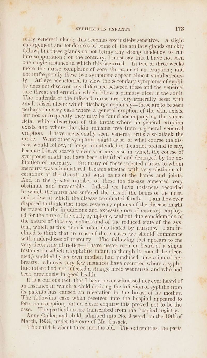 / SYPHILIS IN INFANTS. 173 mary venereal ulcer; this becomes exquisitely sensitive. A slight enlargement and tenderness of some of the axillary glands quickly follow, but these glands do not betray any strong tendency to run into suppuration ; on the contrary, I must say that [ have not seen one single instance in which this occurred. In two or three weeks more the nurse complains of sore throat, or of an eruption ; and not unfrequently these two symptoms appear almost simultaneous- ly. An eye accustomed to view the secondary symptoms of syphi- lis does not discover any difference between these and the venereal sore throat and eruption which follow a primary ulcer in the adult. ‘The pudenda of the infected nurse are very generally beset with small raised ulcers which discharge copiously—these are to be seen perhaps in every case where a general eruption of the skin exists, but not unfrequently they may be found accompan ying the super- ficial white ulceration of the throat where no general eruption exists, and where the skin remains free from a general venereal eruption. I have occasionally seen venereal iritis also attack the nurse. What other symptoms might arise, or what course the dis- ease would follow, if longer unattended to, I cannot pretend to say, because I have scarcely ever seen any case in which the course of Symptoms might not have been disturbed and deranged by the ex- hibition of mercury. But many of those infected nurses to whom mercury was administered, became affected with very obstinate ul- cerations of the throat; and with pains of the bones and joints. And in the greater number of these the disease appeared very obstinate and intractable. Indeed we have instances recorded in which the nurse has suffered the loss of the bones of the nose, and a few in which the disease terminated fatally. Iam however disposed to think that these severe symptoms of the disease might be traced to the injudicious and excessive use of mercury employ- ed for the cure of the early symptoms, without due consideration of the nature of those symptoms and of the reduced state of the sys- tem, which at this time is often debilitated by nursing. Iam in- clined to think that in most of these cases we should commence with under-doses of mercury. The following fact appears to me very deserving of notice—I have never seen or heard of a single instance in which a syphilitic infant, (although its mouth be ulcer- ated,) suckled by its own mother, had produced ulceration of her breasts; whereas very few instances have occurred where a syphi- litic infant had not infected a strange hired wet nurse, and who had been previously in good health. It is a curious fact, that I have never witnessed nor ever heard of an instance in which a child deriving the infection of syphilis from its parents has caused an ulceration in the breast of its mother. The following case when received into the hospital appeared to form an exception, but on closer enquiry this proved not to be the case. ‘The particulars are transcribed from the hospital registry. Anne Cullen and child, admitted into No. 9 ward, on the 19th of March, 1834, under the care of Mr. Cusack. ‘The child is about three months old. The extremities, the parts