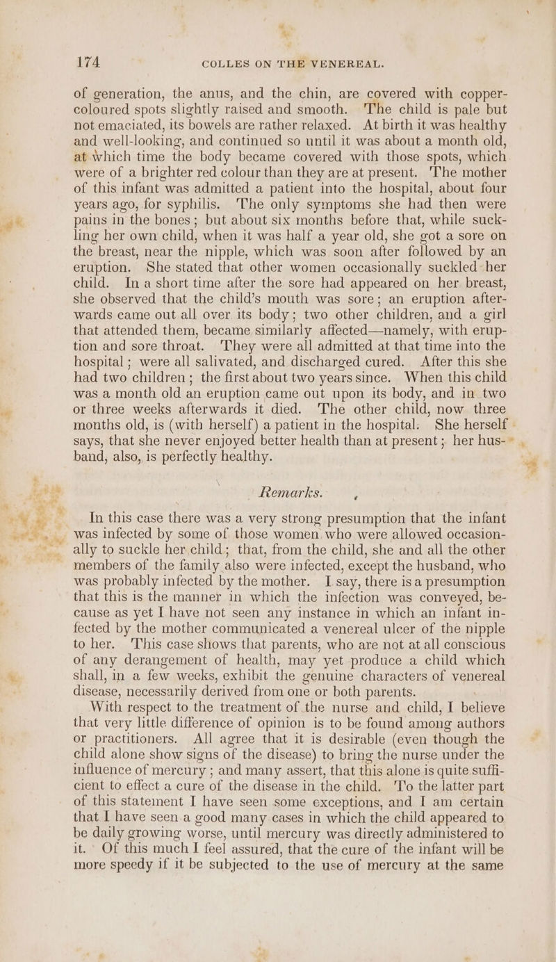 + 4 of generation, the anus, and the chin, are covered with copper- coloured spots slightly raised and smooth. ‘The child is pale but not emaciated, its bowels are rather relaxed. At birth it was healthy and well- looking, and continued so until it was about a month old, at which time the body became covered with those spots, which were of a brighter red colour than they are at present. ‘The mother of this infant was admitted a patient into the hospital, about four years ago, for syphilis. ‘The only symptoms she had then were pains in the bones; but about six months before that, while suck- ling her own child, when it was half a year old, she got a sore on the breast, near the nipple, which was soon after followed by an eruption. She stated that other women occasionally suckled her child. Ina short time after the sore had appeared on her breast, she observed that the child’s mouth was sore; an eruption after- wards came out all over. its body; two other children, and a girl that attended them, became similarly affected—namely, with erup- tion and sore throat. ‘They were all admitted at that time into the hospital ; were all salivated, and discharged cured. After this she had two children; the first about two years since. When this child was a month old an eruption came out upon its body, and in two or three weeks afterwards it died. ‘The other child, now three band, also, is perfectly healthy. Remarks. } In this case there was a very strong presumption that the infant was infected by some of those women who were allowed occasion- members of the family also were infected, except the husband, who was probably infected by the mother. I say, there isa presumption that this is the manner in which the infection was conveyed, be- cause as yet [ have not seen any instance in which an infant in- fected by the mother communicated a venereal ulcer of the nipple to her. ‘This case shows that parents, who are not at all conscious of any derangement of health, may yet produce a child which shall, in a few weeks, exhibit the genuine characters of venereal disease, necessarily derived from one or both parents. With respect to the treatment of the nurse and child, I helieve that very little difference of opinion is to be found among authors or practitioners. All agree that it is desirable (even though the child alone show signs of the disease) to bring the nurse under the influence of mercury ; and many assert, that this alone is quite sufli- client to effect a cure of the disease in the child. T'o the latter part of this statement I have seen some exceptions, and I am certain that I have seen.a good many cases in which the child appeared to be daily growing worse, until mercury was directly administered to it. Of this much I feel assured, that the cure of the infant will be more speedy if it be subjected to the use of mercury at the same 4 —h