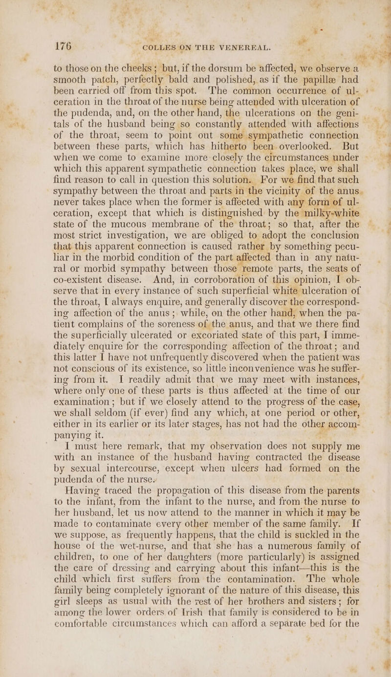 ® ee 176 COLLES ON THE VENEREAL. P to those on the cheeks ; but, if the dorsum be affected, we observe a smooth patch, perfectly. bald and polished, as if the papillae had been carried off from this spot. The common occurrence of ul- ceration in the throat of the nurse being attended with ulceration of the pudenda, and, on the other hand, the ulcerations on the geni- | tals of the husband being so constantly attended with affections of the throat, seem to point out some sympathetic connection between these parts, which has hitherto been overlooked. But when we come to examine more closely the circumstances under which this apparent sympathetic connection takes place, we shall find reason to call in question this solution. For we find that such sympathy between the throat and parts in the vicinity of the anus. never takes place when the former is affected with any form of ul- ceration, except that which is distinguished: by the ‘milky-white state of the mucous membrane of the throat; so that, after the most strict investigation, we are obliged to adopt the conclusion that this apparent connection is caused rather by something pecu- liar in the morbid condition of the part affected than in any natu- ral or morbid sympathy between those remote parts, the seats of co-existent disease. And, in corroboration of this opinion, I ob- serve that in every instance of such superficial white ulceration of the throat, | always enquire, and generally discover the correspond- ing affection of the anus; while, on the other hand, when the pa- tient complains of the soreness of the anus, and that we there find the superficially ulcerated or excoriated state of this part, I imme- diately enquire for the corresponding affection of the throat; and this latter I have not unfrequently discovered when the patient was not conscious of its existence, so little inconvenience was he suffer- ing from it. I readily admit that we may meet with instances, where only one of these parts is thus affected at the time of our examination ; but if we closely attend to the progress of the case, we shall seldom (if ever) find any which, at one period or other, either in its earlier or its later stages, has not had the other accom- panying it. | Wel Side here mean that my observation does not supply me with an instance of the husband having contracted the disease by sexual intercourse, except when ulcers had formed on the pudenda of the nurse. Having traced the propagation of this disease from the parents to the infant, from the infant to the nurse, and from the nurse to her husband, let us now attend to the manner in which it may be made to contaminate every other member of the same family. If we suppose, as frequently happens, that the child is suckled in the house of the wet-nurse, and that she’ has a numerous family of children, to one of her daughters (more particularly) is assigned the care of dressing and carrying about this infant—this is the child which first suffers from the contamination. The whole family being completely ignorant of the nature of this disease, this girl sleeps as usual with the rest of her brothers and sisters ; for among the lower orders, of trish that family is considered to be in comfortable circumstances which can afford a separate bed for the