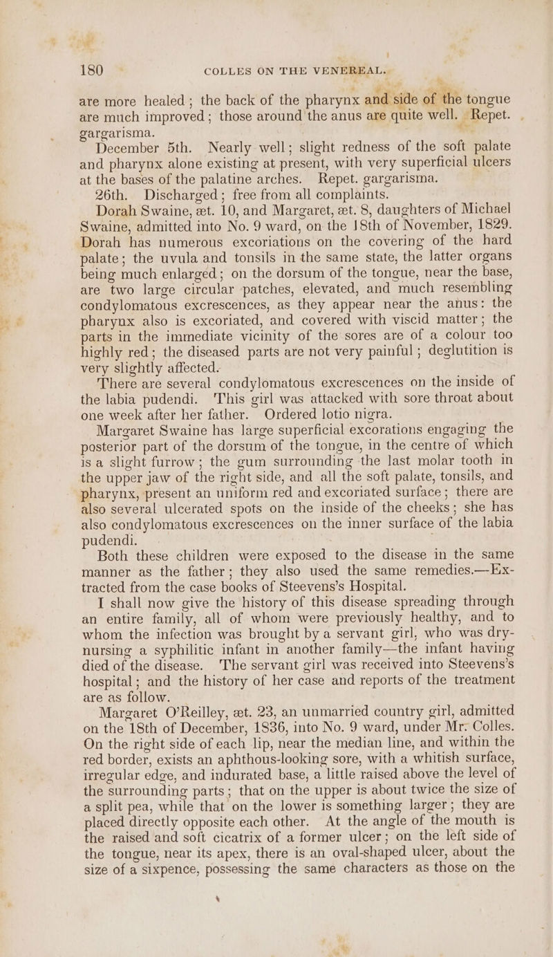 ‘ ’ AeA are more healed; the back of the pharynx and side of the tongue are much improved; those around the anus are quite well. Repet. gargarisma. oii December 5th. Nearly well; slight redness of the soft palate and pharynx alone existing at present, with very superficial ulcers at the bases of the palatine arches. Repet. gargarisma. : 26th. Discharged; free from all complaints. Dorah Swaine, zt. 10, and Margaret, et. 8, daughters of Michael Swaine, admitted into No. 9 ward, on the 18th of November, 1829. Dorah has numerous excoriations on the covering of the hard palate; the uvula and tonsils in the same state, the latter organs being much enlarged; on the dorsum of the tongue, near the base, are two large circular patches, elevated, and much resembling condylomatous excrescences, as they appear near the anus: the pharynx also is excoriated, and covered with viscid matter; the parts in the immediate vicinity of the sores are of a colour too highly red; the diseased parts are not very painful ; deglutition is very slightly affected. There are several condylomatous excrescences on the inside of the labia pudendi. This girl was attacked with sore throat about one week after her father. Ordered lotio nigra. Margaret Swaine has large superficial excorations engaging the posterior part of the dorsum of the tongue, in the centre of which is a slight furrow; the gum surrounding the last molar tooth in the upper jaw of the right side, and all the soft palate, tonsils, and pharynx, present an uniform red and excoriated surface ; there are also several ulcerated spots on the inside of the cheeks; she has also condylomatous excrescences on the inner surface of the labia pudendi. | Both these children were exposed to the disease in the same manner as the father; they also used the same remedies.—Ex- tracted from the case books of Steevens’s Hospital. I shall now give the history of this disease spreading through an entire family, all of whom were previously healthy, and to whom the infection was brought by a servant girl, who was dry- nursing a syphilitic infant in another family—the infant having died of the disease. ‘The servant girl was received into Steevens’s hospital; and the history of her case and reports of the treatment are as follow. Margaret O’Reilley, et. 23, an unmarried country girl, admitted on the 18th of December, 1836, into No. 9 ward, under Mr. Colles. On the right side of each lip, near the median line, and within the red border, exists an aphthous-looking sore, with a whitish surface, irregular edge, and indurated base, a little raised above the level of the surrounding parts; that on the upper is about twice the size of a split pea, while that on the lower is something larger; they are placed directly opposite each other. At the angle of the mouth is the raised and soft cicatrix of a former ulcer; on the left side of the tongue, near its apex, there is an oval-shaped ulcer, about the size of a sixpence, possessing the same characters as those on the %