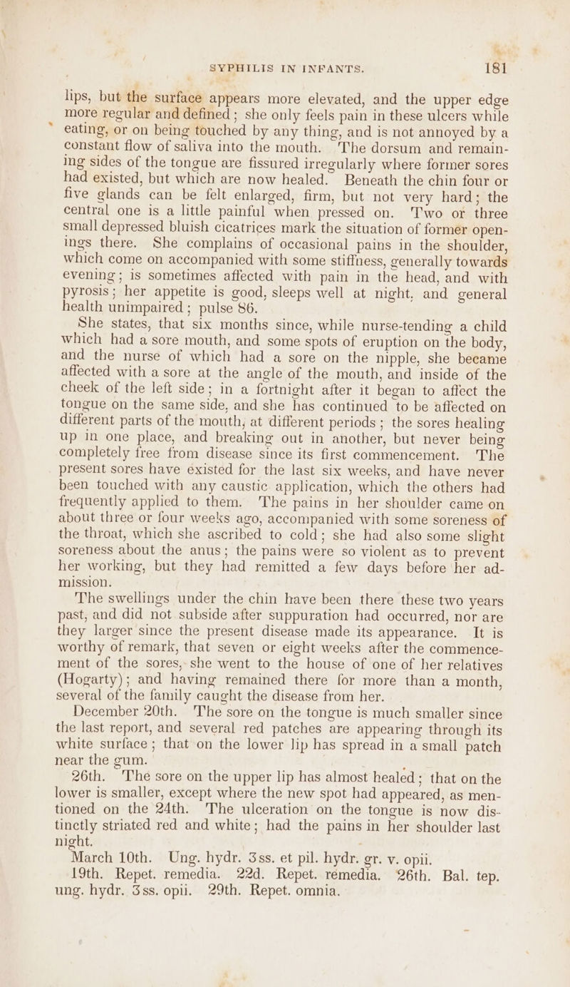 % SYPHILIS IN INFANTS. 181 lips, but the surface appears more elevated, and the upper edge more regular and defined ; she only feels pain in these ulcers while eating, or on being touched by any thing, and is not annoyed by a constant flow of saliva into the mouth. The dorsum and remain- ing sides of the tongue are fissured irregularly where former sores had existed, but which are now healed. Beneath the chin four or five glands can be felt enlarged, firm, but not very hard; the central one is a little painful when pressed on. T'wo or three small depressed bluish cicatrices mark the situation of former open- ings there. She complains of occasional pains in the shoulder, which come on accompanied with some stiffness, generally towards evening; is sometimes affected with pain in the head, and with pyrosis ; her appetite is good, sleeps well at night, and general health unimpaired ; pulse 86. She states, that six months since, while nurse-tending a child which had a sore mouth, and some spots of eruption on the body, and the nurse of which had a sore on the nipple, she became affected with a sore at the angle of the mouth, and inside of the cheek of the left side; in a fortnight after it began to affect the tongue on the same side, and she has continued to be affected on different parts of the mouth, at different periods ; the sores healing up in one place, and breaking out in another, but never being completely free from disease since its first commencement. The present sores have existed for the last six weeks, and have never been touched with any caustic application, which the others had frequently applied to them. 'The pains in her shoulder came on about three or four weeks ago, accompanied with some soreness of the throat, which she ascribed to cold; she had also some slight soreness about the anus; the pains were so violent as to prevent her working, but they had remitted a few days before her ad- mission. The swellings under the chin have been there these two years past, and did not subside after suppuration had occurred, nor are they larger since the present disease made its appearance. It is worthy of remark, that seven or eight weeks after the commence- ment of the sores,-she went to the house of one of her relatives (Hogarty); and having remained there for more than a month, several of the family caught the disease from her. _ December 20th. ‘The sore on the tongue is much smaller since the last report, and several red patches are appearing through its white surface ; that on the lower lip has spread in a small patch near the gum. } 26th. The sore on the upper lip has almost healed; that on the lower is smaller, except where the new spot had appeared, as men- tioned on the 24th. The ulceration on the tongue is now dis- tinctly striated red and white; had the pains in her shoulder last night. March 10th. Ung. hydr. 3ss, et pil. hydr. gr. v. opii. 19th. Repet. remedia. 22d. Repet. remedia. 26th. Bal. tep. ung. hydr. Sss. opii. 29th. Repet. omnia.