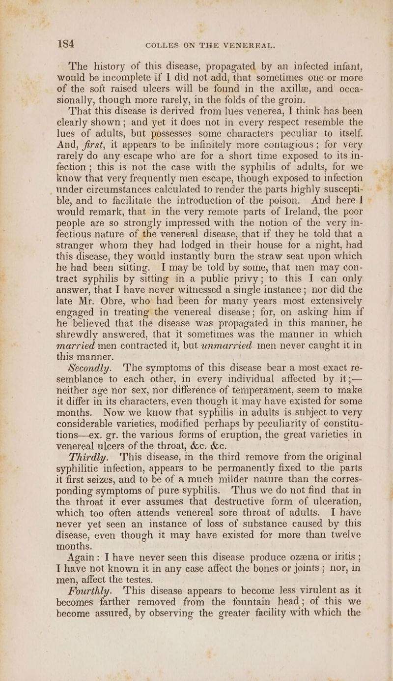 The history of this disease, propagated by an infected infant, would be incomplete if I did not add, that sometimes one or more of the soft raised ulcers will be found in the axille, and occa- sionally, though more rarely, in the folds of the groin. That this disease is derived from lues venerea, I think has been clearly shown; and yet it does not in every respect resemble the lues of adults, but possesses some characters peculiar to itself. And, first, it appears ‘to be infinitely more contagious; for very rarely do any escape who are for a short time exposed to its in- fection ; this is not the case with the syphilis of adults, for we know that very frequently men escape, though exposed to infection _ under circumstances calculated to render the parts highly suscepti- ble, and to facilitate the introduction of the poison. And here I would remark, that in the very remote parts of Ireland, the poor people are so strongly impressed with the notion of the very in- fectious nature of the venereal disease, that if they be told that a stranger whom they had lodged in their house for a night, had this disease, they would instantly burn the straw seat upon which he had been sitting. I may be told by some, that men may con- tract syphilis by sitting in a public privy; to this I can only answer, that I have never witnessed a single instance; nor did the late Mr. Obre, who had been for many years most extensively engaged in treating the venereal disease; for, on asking him if he believed that the disease was propagated in this manner, he shrewdly answered, that it sometimes was the manner in which married men contracted it, but unmarried men never caught it in this manner. | Secondly. 'The symptoms of this disease bear a most exact re- semblance to each other, in every individual affected by it;— neither age nor sex, nor difference of temperament, seem to make it differ in its characters, even though it may have existed for some months. Now we know that syphilis in adults is subject to very considerable varieties, modified perhaps by peculiarity of constitu- tions—ex. gr. the various forms of eruption, the great varieties in venereal ulcers of the throat, &amp;c. &amp;c. Thirdly. This disease, in the third remove from the original syphilitic infection, appears to be permanently fixed to the parts it first seizes, and to be of a much milder nature than the corres- ponding symptoms of pure syphilis. Thus we do not find that in the throat it ever assumes that destructive form of ulceration, which too often attends venereal sore throat of adults. I have never yet seen an instance of loss of substance caused by this disease, even though it may have existed for more than twelve months. | Again: I have never seen this disease produce ozeena or iritis ; I have not known it in any case affect the bones or joints ; nor, in men, affect the testes. Fourthly. This disease appears to become less virulent as it becomes farther removed from the fountain head; of this we become assured, by observing the greater facility with which the
