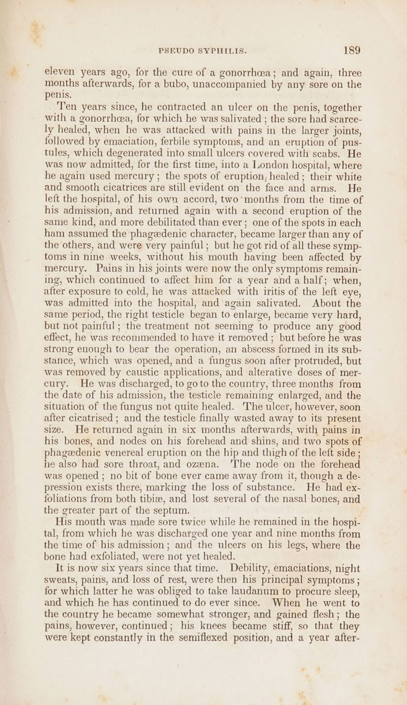 eleven years ago, for the cure of a gonorrhea; and again, three months afterwards, for a bubo, unaccompanied by any sore on the penis. ‘Ten years since, he contracted an ulcer on the penis, together with a gonorrhoea, for which he was salivated ; the sore had scarce- ly healed, when he was attacked with pains in the larger joints, followed by emaciation, ferbile symptoms, and an eruption of pus- tules, which degenerated into small ulcers covered with scabs. He was now admitted, for the first time, into a London hospital, where he again used mercury ; the spots of eruption, healed; their white and smooth cicatrices are still evident on the face and arms. He left the hospital, of his own accord, two’months from the time of his admission, and returned again with a second eruption of the same kind, and more debilitated than ever ; one of the spots in each ham assumed the phagedenic character, became larger than any of the others, and were very painful; but he got rid of all these symp- toms in nine weeks, without his mouth having been affected by mercury. Pains in his joints were now the only symptoms remain- ing, which continued to affect him for a year and a half; when, after exposure to cold, he was attacked with iritis of the left eye, was admitted into the hospital, and again salivated. About the same period, the right testicle began to enlarge, became very hard, but not painful; the treatment not seeming to produce any good effect, he was recommended to have it removed; but before he was strong enough to bear the operation, an abscess formed in its sub- stance, which was opened, and a fungus soon after protruded, but was removed by caustic applications, and alterative doses of mer- cury. He was discharged, to goto the country, three months from the date of his admission, the testicle remaining enlarged, and the situation of the fungus not quite healed. 'The ulcer, however, soon after cicatrised ; and the testicle finally wasted away to its present size. He returned again in six months afterwards, with pains in his bones, and nodes on his forehead and shins, and two spots of phagedenic venereal eruption on the hip and thigh of the left side; he also had sore throat, and ozena. ‘The node on the forehead was opened ; no bit of bone ever came away from it, though a de- pression exists there, marking the loss of substance. He had ex- foliations from both tibize, and lost several of the nasal bones, and the greater part of the septum. His mouth was made sore twice while he remained in the hospi- tal, from which he was discharged one year and nine months from the time of his admission; and the ulcers on his legs, where the bone had exfoliated, were not yet healed. It is now six years since that time. Debility, emaciations, night sweats, pains, and loss of rest, were then his principal symptoms ; for which latter he was obliged to take laudanum to procure sleep, and which he has continued to do ever since. When he went to the country he became somewhat stronger, and gained flesh; the pains, however, continued; his knees became stiff, so that they were kept constantly in the semiflexed position, and a year after-