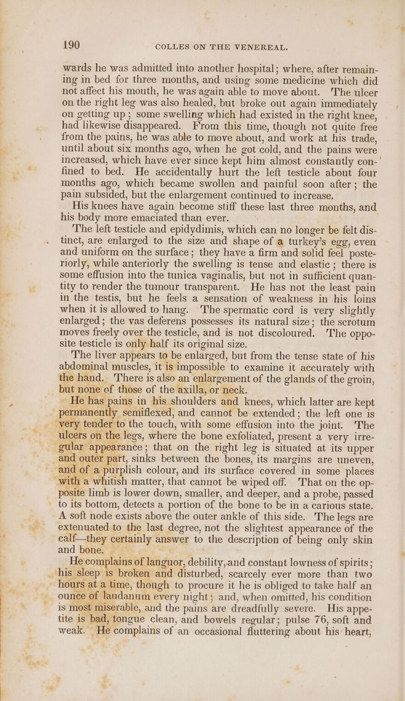 wards he was admitted into another hospital; where, after remain- ing in bed for three months, and using some medicine which did not affect his mouth, he was again able to move about. The ulcer on the right leg was also healed, but broke out again immediately on getting up ; some swelling which had existed in the right knee, had likewise disappeared. From this time, though not quite free from the pains, he was able to move about, and work at his trade, until about six months ago, when he got cold, and the pains were increased, which have ever since kept him almost constantly con-' fined to bed. He accidentally hurt the left testicle about four months ago, which became swollen and painful soon after; the pain subsided, but the enlargement continued to increase. His knees have again become stiff these last three months, and his body more emaciated than ever. , The left testicle and epidydimis, which can no longer be felt dis- tinct, are enlarged to the size and shape of a turkey’s egg, even and uniform on the surface; they have a firm and-solid feel poste- riorly, while anteriorly the swelling is tense and elastic ; there is some effusion into the tunica vaginalis, but not in sufficient quan- tity to render the tumour transparent. He has not the least pain in the testis, but he feels a sensation of weakness in his loins when it is allowed to hang. The spermatic cord is very slightly enlarged; the vas deferens possesses its natural size; the scrotum moves freely over the testicle, and is not discoloured. The oppo- site testicle is only half its original size. The liver appears to be enlarged, but from the tense state of his abdominal muscles, it is impossible to examine it accurately with the hand. There is also an enlargement of the glands of the groin, but none of those of the axilla, or neck. - He has pains in his shoulders and knees, which latter are kept permanently semiflexed, and cannot be extended; the left one is very tender to the touch, with some effusion into the joint. The ulcers on the legs, where the bone exfoliated, present a very irre- gular appearance; that on the right leg is situated at its upper and outer part, sinks between the bones, its margins are uneven, -and of a purplish colour, and its surface covered in some places with a whitish matter, that cannot be wiped off. That on the op- posite limb is lower down, smaller, and deeper, and a probe, passed to its bottom, detects a portion of the bone to be in a carious state. A soft node exists above the outer ankle of this side. The legs are extenuated to the last degree, not the slightest appearance of the calf—they certainly answer to the description of being only skin and bone. He complains of languor, debility,.and constant lowness of spirits ; _ his sleep is broken and disturbed, scarcely ever more than two hours at a time, though to procure it he is obliged to take half an ounce of laudanum every night; and, when omitted, his condition is most miserable, and the pains are dreadfully severe. His appe- tite is bad, tongue clean, and bowels regular; pulse 76, soft and weak. He complains of an occasional fluttering about his heart,