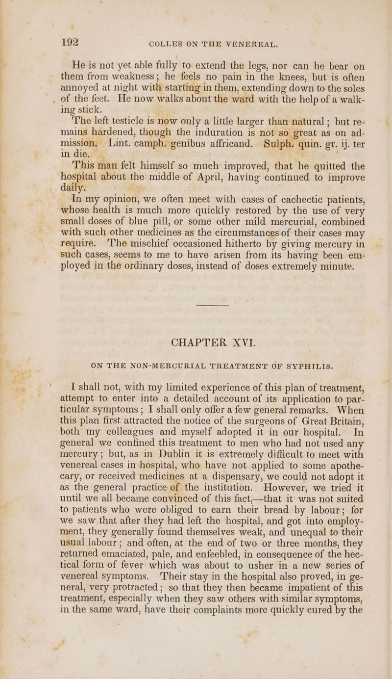 He is not yet able fully to extend the legs, nor can he bear on them from weakness; he feels no pain in the knees, but is often annoyed at night with starting in them, extending down to the soles of the feet. He now walks about the ward with the help of a walk- ing stick. : 1 The left testicle is now only a little larger than natural ; but re- mains hardened, though the induration is not so great as on ad- pram Lint. camph. genibus affricand. Sulph. quin. gr. ij. ter in die, | This man felt himself so much improved, that he quitted the hospital about the middle of April, having continued to improve daily. a . ai my opinion, we often meet with cases of cachectic patients, whose health is much more quickly restored by the use of very small doses of blue pill, or some other mild mercurial, combined with such other medicines as the circumstances of their cases may require. ‘The mischief occasioned hitherto. by giving mercury in such cases, seems to me to have arisen from its having been em- ployed in the ordinary doses, instead of doses extremely minute. CHAPTER XVI. ON THE NON-MERCURIAL TREATMENT OF SYPHILIS. I shall not, with my limited experience of this plan of treatment, attempt to enter into a detailed account of its application to par- ticular symptoms ; I shall only offer a few general remarks. When this plan first attracted the notice of the surgeons of Great Britain, both my colleagues and myself adopted it in our hospital. In general we confined this treatment to men who had not used any mercury ; but, as in Dublin it is extremely difficult to meet with venereal cases in hospital, who have not applied to some apothe- cary, or received medicines at a dispensary, we could not adopt it as the general practice of the institution. However, we tried it until we all became convinced of this fact,—that it was not suited to patients who were obliged to earn their bread by labour; for we saw that after they had left the hospital, and got into employ- ment, they generally found themselves weak, and unequal to their usual labour ; and often, at the end of two. or three months, they returned emaciated, pale, and enfeebled, in consequence of the hec- tical form of fever which was about to usher in a new series of venereal symptoms. Their stay in the hospital also proved, in ge- neral, very protracted; so that they then became impatient of this treatment, especially when they saw others with similar symptoms, in the same ward, have their complaints more quickly cured by the