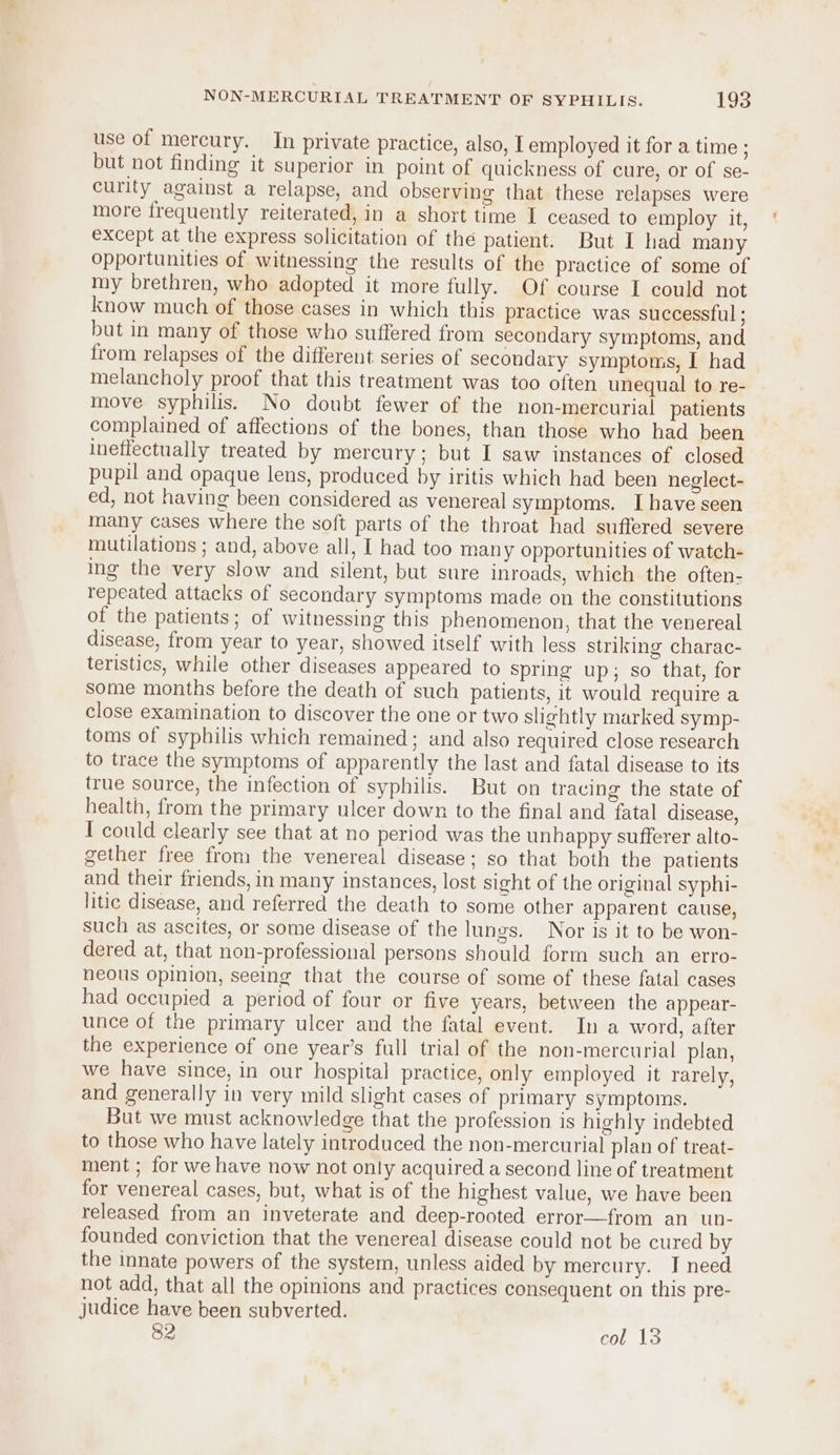 use of mercury. In private practice, also, I employed it for a time ; but not finding it superior in point of quickness of cure, or of se- curity against a relapse, and observing that these relapses were more frequently reiterated, in a short time I ceased to employ it, except at the express solicitation of thé patient. But I had many opportunities of witnessing the results of the practice of some of my brethren, who adopted it more fully. Of course I could not know much of those cases in which this practice was successful ; but in many of those who suffered from secondary symptoms, and from relapses of the different series of secondary symptoms, I had melancholy proof that this treatment was too often unequal to re- move syphilis. No doubt fewer of the non-mercurial patients complained of affections of the bones, than those who had been ineffectually treated by mercury; but I saw instances of closed pupil and opaque lens, produced by iritis which had been neglect- ed, not having been considered as venereal symptoms. I have seen many cases where the soft parts of the throat had suffered severe mutilations ; and, above all, I had too many opportunities of watch- ing the very slow and silent, but sure inroads, which the often- repeated attacks of secondary symptoms made on the constitutions of the patients; of witnessing this phenomenon, that the venereal disease, from year to year, showed itself with less striking charac- teristics, while other diseases appeared to spring up; so that, for Some months before the death of such patients, it would require a close examination to discover the one or two slightly marked symp- toms of syphilis which remained; and also required close research to trace the symptoms of apparently the last and fatal disease to its true source, the infection of syphilis. But on tracing the state of health, from the primary ulcer down to the final and fatal disease, I could clearly see that at no period was the unhappy sufferer alto- gether free from the venereal disease; so that both the patients and their friends, in many instances, lost sight of the original syphi- litic disease, and referred the death to some other apparent cause, such as ascites, or some disease of the lungs. Nor is it to be won- dered at, that non-professional persons should form such an erro- neous opinion, seeing that the course of some of these fatal cases had occupied a period of four or five years, between the appear- unce of the primary ulcer and the fatal event. In a word, after the experience of one year’s full trial of the non-mercurial plan, we have since, in our hospital practice, only employed it rarely, and generally in very mild slight cases of primary symptoms. But we must acknowledge that the profession is highly indebted to those who have lately introduced the non-mercurial plan of treat- ment ; for we have now not only acquired a second line of treatment for venereal cases, but, what is of the highest value, we have been released from an inveterate and deep-rooted error—from an un- founded conviction that the venereal disease could not be cured by the innate powers of the system, unless aided by mercury. IJ need not add, that all the opinions and practices consequent on this pre- judice have been subverted. 82 col 13