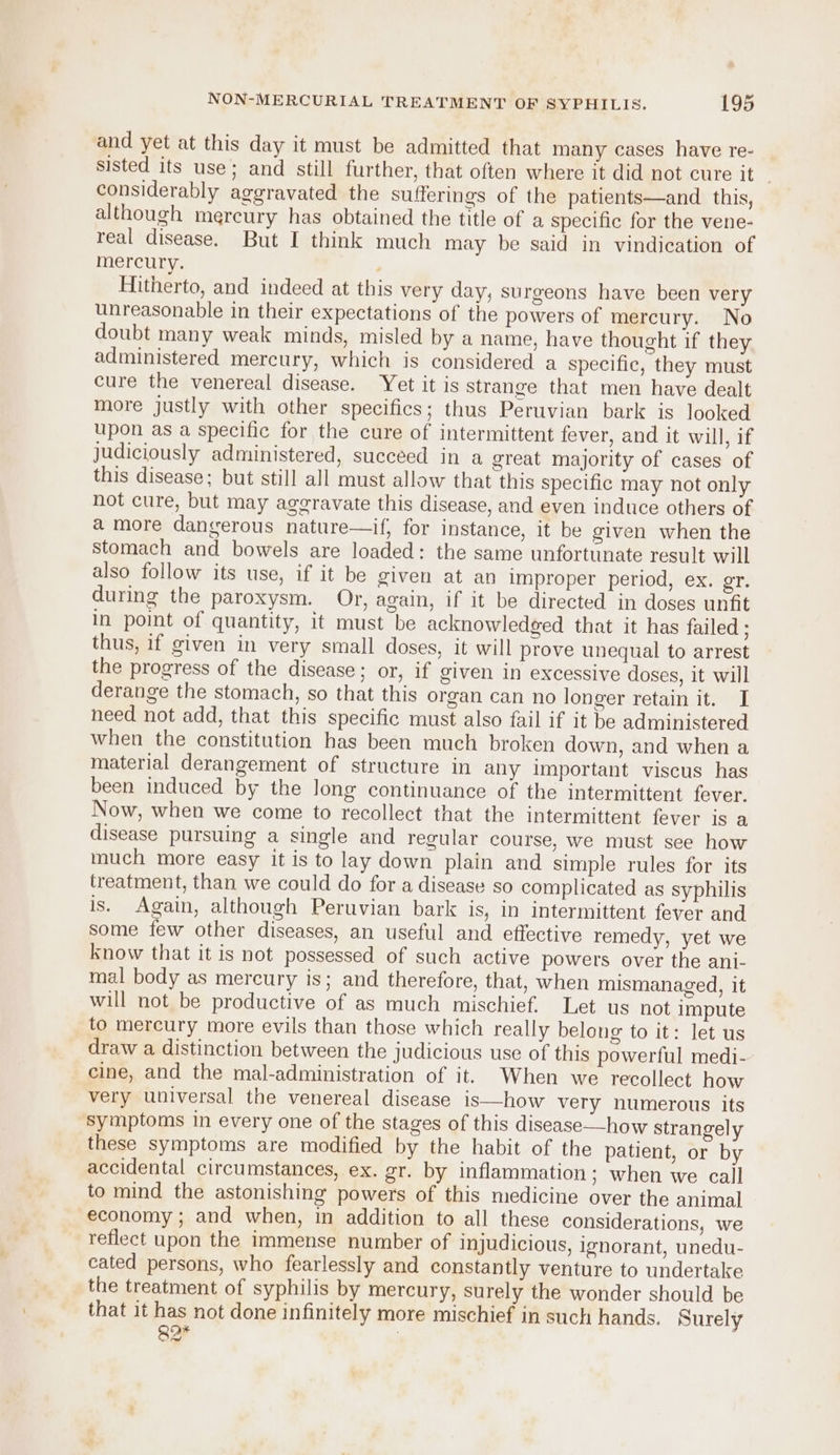 and yet at this day it must be admitted that many cases have re- sisted its use; and still further, that often where it did not cure it _ considerably aggravated the sufferings of the patients—and this, although mercury has obtained the title of a specific for the vene- real disease. But I think much may be said in vindication of mercury. Hitherto, and indeed at this very day, surgeons have been very unreasonable in their expectations of the powers of mercury. No doubt many weak minds, misled by a name, have thought if they administered mercury, which is considered a specific, they must cure the venereal disease. Yet it is strange that men have dealt more justly with other specifics; thus Peruvian bark is looked upon as a specific for the cure of intermittent fever, and it will, if judiciously administered, succeed in a great majority of cases of this disease; but still all must allow that this specific may not only not cure, but may aggravate this disease, and even induce others of a more dangerous nature—if, for instance, it be given when the stomach and bowels are loaded: the same unfortunate result will also follow its use, if it be given at an improper period, ex. gr. during the paroxysm. Or, again, if it be directed in doses unfit In point of quantity, it must be acknowledged that it has failed ; thus, if given in very small doses, it will prove unequal to arrest the progress of the disease; or, if given in excessive doses, it will derange the stomach, so that this organ can no longer retain it. I need not add, that this specific must also fail if it be administered when the constitution has been much broken down, and when a material derangement of structure in any important viscus has been induced by the long continuance of the intermittent fever. Now, when we come to recollect that the intermittent fever is a disease pursuing a single and regular course, we must see how much more easy it is to lay down plain and simple rules for its treatment, than we could do for a disease so complicated as syphilis is. Again, although Peruvian bark is, in intermittent fever and some few other diseases, an useful and effective remedy, yet we know that it is not possessed of such active powers over the ani- mal body as mercury is; and therefore, that, when mismanaged, it will not be productive of as much mischief. Let us not impute to mercury more evils than those which really belong to it: let us draw a distinction between the judicious use of this powerful medi- cine, and the mal-administration of it. When we recollect how very universal the venereal disease is—how very numerous its symptoms in every one of the stages of this disease——-how strangely these symptoms are modified by the habit of the patient, or by accidental circumstances, ex. gr. by inflammation; when we call to mind the astonishing powers of this medicine over the animal economy ; and when, in addition to all these considerations, we reflect upon the immense number of injudicious, ignorant, unedu- cated persons, who fearlessly and constantly venture to undertake the treatment of syphilis by mercury, surely the wonder should be that it has not done infinitely more mischief in such hands. Surely 82* 7