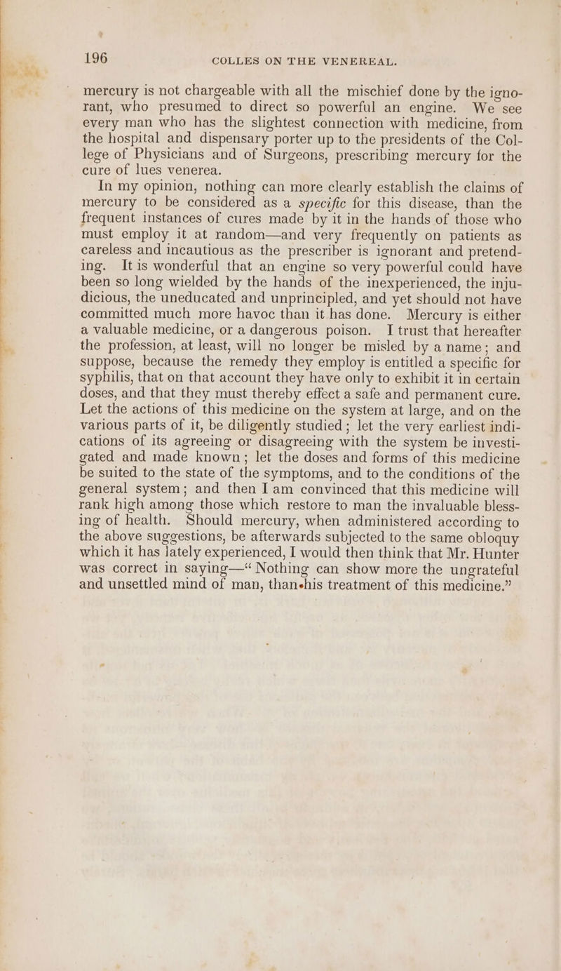 mercury is not chargeable with all the mischief done by the igno- rant, who presumed to direct so powerful an engine. We see every man who has the slightest connection with medicine, from the hospital and dispensary porter up to the presidents of the Col- lege of Physicians and of Surgeons, prescribing mercury for the cure of lues venerea. In my opinion, nothing can more clearly establish the claims of mercury to be considered as a specific for this disease, than the frequent instances of cures made by it in the hands of those who must employ it at random—and very frequently on patients as careless and incautious as the prescriber is ignorant and pretend- ing. Itis wonderful that an engine so very powerful could have been so long wielded by the hands of the inexperienced, the inju- dicious, the uneducated and unprincipled, and yet should not have committed much more havoc than it has done. Mercury is either a valuable medicine, or a dangerous poison. I trust that hereafter the profession, at least, will no longer be misled by a name; and suppose, because the remedy they employ is entitled a specific for syphilis, that on that account they have only to exhibit it in certain doses, and that they must thereby effect a safe and permanent cure. Let the actions of this medicine on the system at large, and on the various parts of it, be diligently studied ; let the very earliest indi- cations of its agreeing or disagreeing with the system be investi- gated and made known; let the doses and forms of this medicine be suited to the state of the symptoms, and to the conditions of the general system; and then Iam convinced that this medicine will rank high among those which restore to man the invaluable bless- ing of health. Should mercury, when administered according to the above suggestions, be afterwards subjected to the same obloquy which it has lately experienced, I would then think that Mr. Hunter was correct in saying—* Nothing can show more the ungrateful and unsettled mind of man, thanehis treatment of this medicine.”