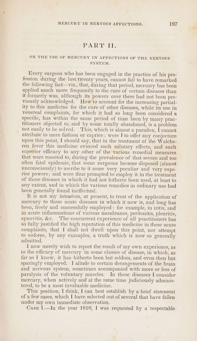 PART ITI. ON THE USE OF MERCURY IN AFFECTIONS OF THE NERVOUS SYSTEM. Every surgeon who has been engaged in the practice of his pro- fession during the last twenty years, cannot fail to have remarked the following fact—viz., that, during that period, mercury has been applied much more frequently to the cure of certain diseases than It formerly was, although its powers over these had not been pre- viously acknowledged. How to account for the increasing partial- ity to this medicine for the cure of other diseases, while its use in venereal complaints, for which it had so long been considered a specific, has within the same period of time been by many prac- titioners objected to, and by some totally abandoned, is a problem not easily to be solved. This, which is almost a paradox, I cannot attribute to mere fashion or caprice: were I to offer any conjecture upon this point, I should say, that in the treatment of the Walche- ren fever this medicine evinced such salutary effects, and such superior efficacy to any other of the various remedial measures that were resorted to, during the prevalence of that severe and too often fatal epidemic, that some surgeons became disposed (almost unconsciously) to ascribe to it some very peculiar and very supe- rior powers; and were thus prompted to employ it in the treatment of those diseases in which it had not hitherto been used, at least to any extent, and in which the various remedies in ordinary use had been generally found ineffectual. It is not my intention, at present, to treat of the application of mercury to those acute diseases in which it now is, and long has been, freely and successfully employed: for example, in iritis, and in acute inflammations of various membranes, peritonitis, pleuritis, synovitis, &amp;c. ‘The concurrent experience of all practitioners has so fully justified the high reputation of this medicine in these acute complaints, that [ shall not dwell upon this point, nor attempt to enforce, by any examples, a truth which is now so generally admitted. { now merely wish to report the result of my own experience, as to the efficacy of mercury in some classes of disease, in which, as far as I know, it has hitherto been but seldom, and even then but sparingly employed. I allude to certain derangements of the brain and nervous system, sometimes accompanied with more or less of paralysis of the voluntary muscles. In these diseases I consider mercury, when actively and at the same time judiciously adminis- tered, to be a most invaluable medicine. This position, I think, Ican best establish by a brief statement of a few cases, which I have selected out of several that have fallen under my own immediate observation. Case 1.—In the year 1810, I was requested by a respectable