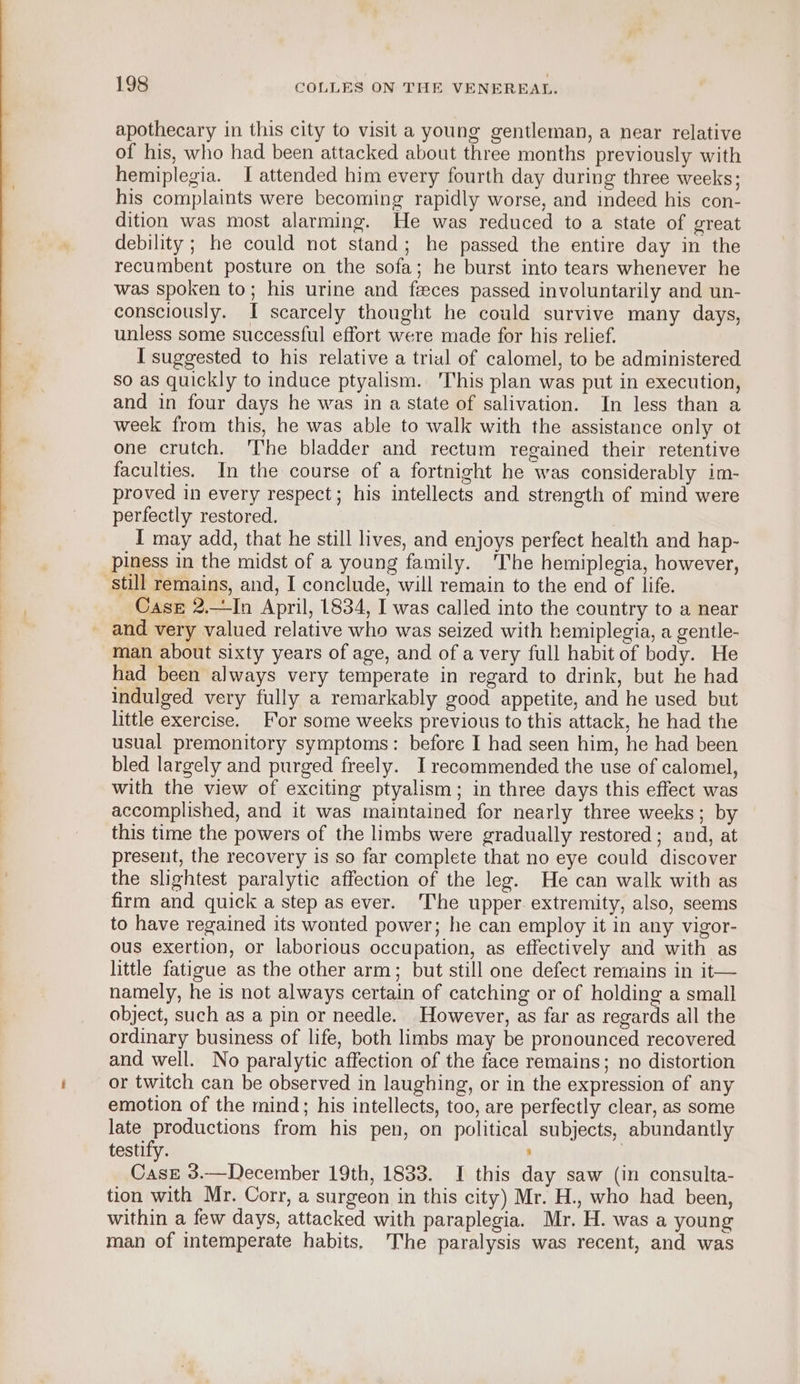 apothecary in this city to visit a young gentleman, a near relative of his, who had been attacked about three months previously with hemiplegia. I attended him every fourth day during three weeks; his complaints were becoming rapidly worse, and indeed his con- dition was most alarming. He was reduced to a state of great debility ; he could not stand; he passed the entire day in the recumbent posture on the sofa; he burst into tears whenever he was spoken to; his urine and feces passed involuntarily and un- consciously. I scarcely thought he could survive many days, unless some successful effort were made for his relief. I suggested to his relative a trial of calomel, to be administered so as quickly to induce ptyalism. This plan was put in execution, and in four days he was in a state of salivation. In less than a week from this, he was able to walk with the assistance only ot one crutch. The bladder and rectum regained their retentive faculties. In the course of a fortnight he was considerably im- proved in every respect; his intellects and strength of mind were perfectly restored, I may add, that he still lives, and enjoys perfect health and hap- piness in the midst of a young family. The hemiplegia, however, still remains, and, I conclude, will remain to the end of life. _ Case 2,—In April, 1834, I was called into the country to a near and very valued relative who was seized with hemiplegia, a gentle- man about sixty years of age, and of a very full habit of body. He had been always very temperate in regard to drink, but he had indulged very fully a remarkably good appetite, and he used but little exercise. For some weeks previous to this attack, he had the usual premonitory symptoms: before I had seen him, he had been bled largely and purged freely. I recommended the use of calomel, with the view of exciting ptyalism; in three days this effect was accomplished, and it was maintained for nearly three weeks; by this time the powers of the limbs were gradually restored; and, at present, the recovery is so far complete that no eye could discover the slightest paralytic affection of the leg. He can walk with as firm and quick a step as ever. The upper. extremity, also, seems to have regained its wonted power; he can employ it in any vigor- ous exertion, or laborious occupation, as effectively and with as little fatigue as the other arm; but still one defect remains in it— namely, he is not always certain of catching or of holding a small object, such as a pin or needle. However, as far as regards all the ordinary business of life, both limbs may be pronounced recovered and well. No paralytic affection of the face remains; no distortion or twitch can be observed in laughing, or in the expression of any emotion of the mind; his intellects, too, are perfectly clear, as some late productions from his pen, on political subjects, abundantly testify. ; | Case 3.—December 19th, 1833. I this day saw (in consulta- tion with Mr. Corr, a surgeon in this city) Mr. H., who had been, within a few days, attacked with paraplegia. Mr. H. was a young man of intemperate habits. The paralysis was recent, and was