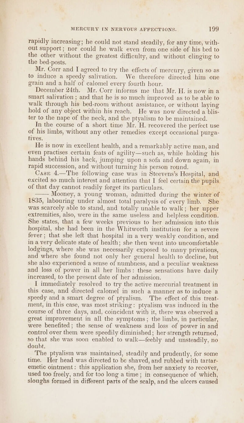 rapidly increasing; he could not stand steadily, for any time, with- out support; nor could he walk even from one side of his bed to the other without the greatest difficulty, and without clinging to the bed-posts. Mr. Corr and I agreed to try the effects of mercury, given so as to induce a speedy salivation. We therefore directed him one grain and a half of calomel every fourth hour. December 24th. Mr. Corr informs me that Mr. H. is now ina smart salivation ; and that he is so much improved as to be able to walk through his bed-room without assistance, or without laying hold of any object within his reach. He was now directed a blis- ter to the nape of the neck, and the ptyalism to be maintained. In the course of a short time Mr. H. recovered the perfect use of his limbs, without any other remedies except occasional purga- tives. He is now in excellent health, and a remarkably active man, and even practises certain feats of agility—such as, while holding his hands behind his back, jumping upon a sofa and down again, in rapid succession, and without turning his person round. Case 4.—The following case was in Steevens’s Hospital, and excited so much interest and attention that I feel certain the pupils of that day cannot readily forget its particulars. Mooney, a young woman, admitted during the winter of 1835, labouring under almost total paralysis of every limb. She was scarcely able to stand, and totally unable to walk; her upper extremities, also, were in the same useless and helpless condition. She states, that a few weeks previous to her admission into this hospital, she had been in the Whitworth institution for a severe fever ; that she left that hospital in a very weakly condition, and in a very delicate state of health; she then went into uncomfortable lodgings, where she was necessarily exposed to many privations, and where she found not only her general health to decline, but she also experienced a sense of numbness, and a peculiar weakness and loss of power in all her limbs: these sensations have daily increased, to the present date of her admission. I immediately resolved to try the active mercurial treatment in this case, and directed calomel in such a manner as to induce a speedy and a smart degree of ptyalism. The effect of this treat- ment, in this case, was most striking: ptyalism was induced in the course of three days, and, coincident with it, there was observed a great improvement in all the symptoms; the limbs, in particular, were benefited; the sense of weakness and loss of power in and control over them were speedily diminished; her:strength returned, so that. she was soon enabled to walk—feebly and unsteadily, no doubt. The ptyalism was maintained, steadily and prudently, for some time. Her head was directed to be shaved, and rubbed with tartar- emetic ointment: this application she, from her anxiety to recover, used too freely, and for too long a time; in consequence of which, sloughs formed in different parts of the scalp, and the ulcers caused