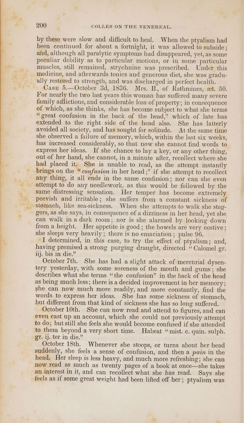 by these were slow and difficult to heal. When the ptyalism had been continued for about a fortnight, it was allowed to subside ; and, although all paralytic symptoms had disappeared, yet, as some peculiar debility as to particular motions, or in some particular muscles, still remained, strychnine was prescribed. Under this medicine, and afterwards tonics and generous diet, she was gradu- ally restored to strength, and was discharged in perfect health. Case 5.—October 3d, 1836. Mrs. B., of Rathmines, et. 50. For nearly the two last years this woman has suffered many severe family afflictions, and considerable loss of property; in consequence of which, as she thinks, she has become subject to what she terms “great confusion in the back of the head,” which of late has extended to the right side of the head also. She has latterly avoided all society, and has sought for solitude. At the same time she observed a failure of memory, which, within the last six weeks, has increased considerably, so that now she cannot find words to express her ideas. If she chance to lay a key, or any other thing, out of her hand, she cannot, in a minute after, recollect where she had placed it. She is unable to read, as the attempt instantly brings on the “confusion in her head;” if she attempt to recollect any thing, it all ends in the same confusion; nor can she even attempt to do any needlework, as this would be followed by the Same distressing sensation. Her temper has become extremely peevish and irritable; she suffers from a constant sickness of gers, as she says, in consequence of a dizziness in her head, yet she can walk ina dark room; nor is she alarmed by looking down from a height. Her appetite is good ; the bowels are very costive ; she sleeps very heavily; there is no emaciation ; pulse 96. I determined, in this case, to try the effect of ptyalism; and, having premised a strong purging draught, directed “Calomel gr. ij. bis in die.” October 7th. She has had a slight attack of mercurial dysen- tery yesterday, with some soreness of the month and gums; she describes what she terms “the confusion” in the back of the head as being much less; there is a decided improvement in her memory; she can now much more readily, and more constantly, find the words to express her ideas. She has some sickness of stomach, but different from that kind of sickness she has so long suffered. October 10th. She can now read and attend to figures, and can even cast up an account, which she could not previously attempt to do; but still she feels she would become confused if she attended to them beyond a very short time. Habeat “mist. c. quin. sulph. gr. ij. ter in die.” October 18th. Whenever she stoops, or turns about her head suddenly, she feels a sense of confusion, and then a pain in the head. Her sleep is less heavy, and much more refreshing; she can now read as much as twenty pages of a book at once—she takes an interest in it, and can recollect what she has read. Says she feels as if some great weight had been lifted off her; ptyalism was